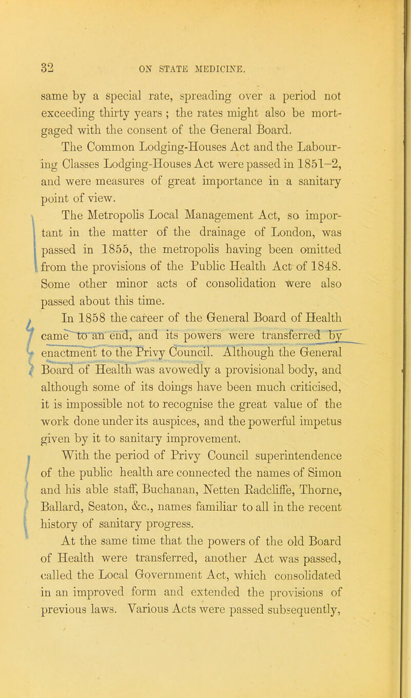 same by a special rate, spreading over a period not exceeding thirty years ; the rates might also be mort- gaged with the consent of the General Board. The Common Lodging-Houses Act and the Labour- ing Classes Lodging-Houses Act were passed in 1851-2, and were measures of great importance in a sanitary point of view. The Metropolis Local Management Act, so impor- tant in the matter of the drainage of London, was passed in 1855, the metropolis having been omitted . from the provisions of the Public Health Act of 1848. Some other minor acts of consolidation were also passed about this time. ^ In 1858 the career of the General Board of Health ^ cameHtJ' an end, and its powers were transferred b~^ ' / enactment to the Privy Council. Although the General ■' Board of Health was avowedly a provisional body, and although some of its doings have been much criticised, it is impossible not to recognise the great value of the work done under its auspices, and the powerful impetus given by it to sanitary improvement. ; With the period of Privy Council superintendence / of the public health are connected the names of Simon ;■ and his able staff, Buchanan, Netten Eadchffe, Thorne, Ballard, Seaton, &c., names familiar to all in the recent 1 [ history of sanitary progress. % At the same time that the powers of the old Board of Health were transferred, another Act was passed, called the Local Government Act, which consolidated in an improved form and extended the provisions of previous laws. Various Acts were passed subsequently.