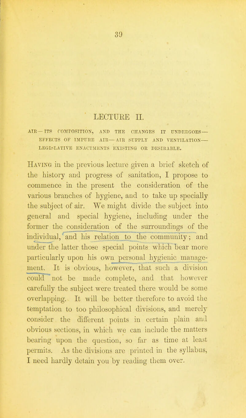 LECTUEE II. AIR—ITS rOMPOSITION, AND THE CHANGES IT UNDERGOES — EFFECTS OF IMPURE AIR—AIR SUPPLY AND TENTILATION LEGISLATIVE ENACTMENTS EXISTING OR DESIRABLE. Having in the previous lecture given a brief sketch of the history and progress of sanitation, I propose to commence in the present the consideration of the various branches of hygiene, and to take up specially the subject of air. We might divide the subject into general and special hygiene, including under the former the consideration of the surroundings of the individual,' and his relation to the community; and under the latter those special points which bear more particularly upon his own personal hygienic manage- ment. It is obvious, however, that such a division could not be made complete, and that however carefully the subject were treated there would be some overlapping. It will be better therefore to avoid the temptation to too philosophical divisions, and merely consider the different points in certain plain and obvious sections, in which we can include the matters bearing upon the question, so far as time at least permits. As the divisions are jirinted in the syllabus, I need hardly detain you by reading them over.