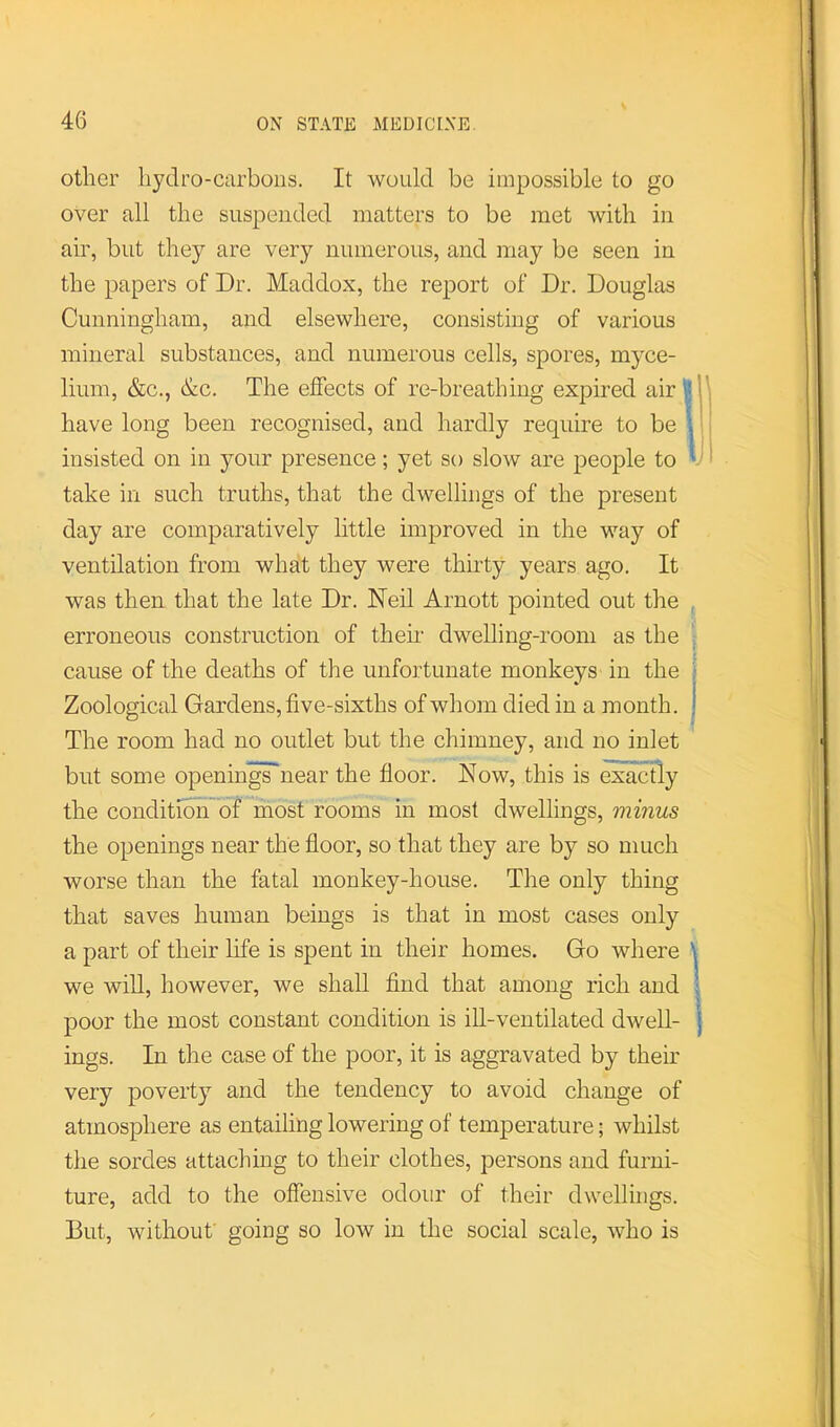 other hydro-carbons. It would be impossible to go over all the suspended matters to be met with in air, but they are very numerous, and may be seen in the papers of Dr. Maddox, the report of Dr. Douglas Cunningham, and elsewhere, consisting of various mineral substances, and numerous cells, spores, myce- lium, &c., &c. The effects of re-breathing expired air ^ have long been recognised, and hardly require to be i insisted on in your presence; yet so slow are people to y take in such truths, that the dwellings of the present day are comparatively little improved in the way of ventilation from what they were thirty years ago. It was then that the late Dr. Neil Arnott pointed out the , erroneous construction of them dwelling-room as the \ cause of the deaths of the unfortunate monkeys in the ■ Zoological Gardens, five-sixths of whom died in a month. ! The room had no outlet but the chimney, and no inlet but some openingnear the floor. Now, this is exactly the conditidii of most rooms in most dwellings, minus the openings near the floor, so that they are by so much worse than the fatal monkey-house. The only thing that saves human beings is that in most cases only a part of their life is spent in their homes. Go where \ we will, however, we shall find that among rich and | poor the most constant condition is ill-ventilated dwell- | ings. In the case of the poor, it is aggravated by them very poverty and the tendency to avoid change of atmosphere as entailing lowering of temperature; whilst the sordes attaching to their clothes, persons and furni- ture, add to the offensive odour of their dwellings. But, without' going so low in the social scale, who is