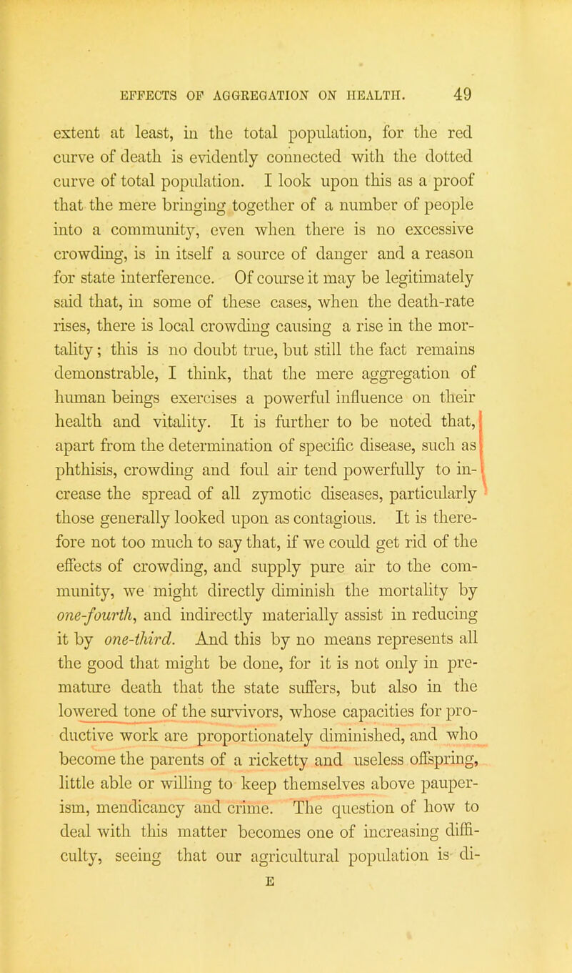 extent at least, in the total population, for the red curve of death is evidently connected with the dotted curve of total population. I look upon this as a proof that the mere bringing together of a number of people into a community, even when there is no excessive crowding, is in itself a source of danger and a reason for state interference. Of course it may be legitimately said that, in some of these cases, ^vhen the death-rate rises, there is local crowding causing a rise in the mor- tality ; this is no doubt true, but still the fact remains demonstrable, I think, that the mere aggregation of human beings exercises a powerful influence on their health and vitality. It is further to be noted that, apart from the determination of specific disease, such as phthisis, crowding and foul air tend powerfully to in- crease the spread of all zymotic diseases, particularly' those generally looked upon as contagious. It is there- fore not too much to say that, if we could get rid of the effects of crowding, and supply pure air to the com- munity, we might directly diminish the mortality by one-fourth^ and indirectly materially assist in reducing it by one-third. And this by no means represents all the good that might be done, for it is not only in pre- mature death that the state suflers, but also in the lowered tone of the survivors, whose capacities for pro- ductive work are proportionately diminished, and who become the parents of a ricketty and useless offspring, little able or willing to keep themselves above pauper- ism, mendicancy and crime. The question of how to deal with this matter becomes one of increasing diffi- culty, seeing that our agricultural population is di- E
