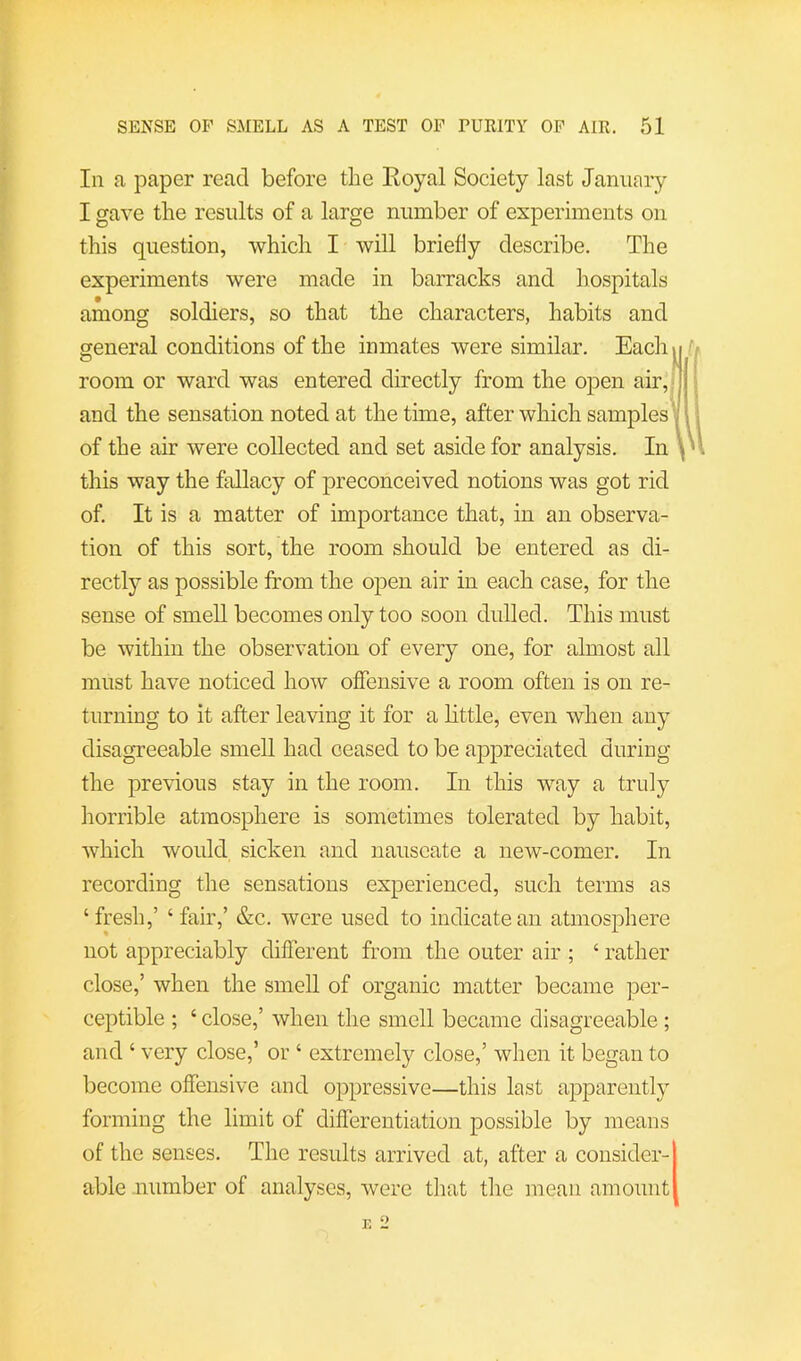 111 a paper read before tlie Eoyal Society last January I gave the results of a large number of experiments on this question, -which I -will briefly describe. The experiments were made in barracks and hospitals among soldiers, so that the characters, habits and general conditions of the inmates were similar. Each room or ward was entered directly from the open air,| and the sensation noted at the time, after which samplesV of the air were collected and set aside for analysis. In \ this way the fallacy of preconceived notions was got rid of. It is a matter of importance that, in an observa- tion of this sort, the room should be entered as di- rectly as possible from the open air in each case, for the sense of smell becomes only too soon dulled. This must be within the observation of every one, for almost all must have noticed how offensive a room often is on re- turning to it after leaving it for a little, even when any disagreeable smell had ceased to be appreciated during the pre-vdous stay in the room. In this way a truly horrible atmosphere is sometimes tolerated by habit, which would sicken and nauseate a new-comer. In recording the sensations experienced, such terms as ‘fresh,’ ‘fair,’ &c. were used to indicate an atmosphere not appreciably different from the outer air ; ‘ rather close,’ when the smell of organic matter became per- ceptible ; ‘ close,’ when the smell became disagreeable ; and ‘ very close,’ or ‘ extremely close,’ when it began to become offensive and oppressive—this last apparently forming the limit of differentiation possible by means of the senses. The results arrived at, after a consider- able .number of analyses, were that the mean amount o