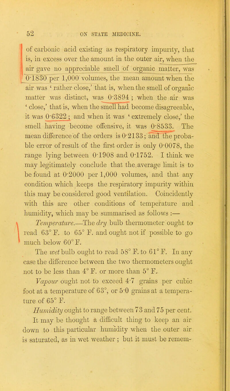 I of carbonic acid existing as respiratory impurity, tiiat ! is, in excess over the amount in the outer air, when the i air gave no appreciable smell of organic matter, was ' 0’1830 per 1,000 volumes, the mean amount when the air was ‘ rather close,’ that is, when the smell of organic matter was distinct, was 0‘3894 ; when the air was ‘ close,’ that is, when the smell had become disagreeable, it was 0’6322 ; and when it Was ‘ extremely close,’ the smell having become offensive, it was 0'8533. The mean difference of the orders is O'2133; and' tffe proba- ble error of result of the first order is only 0'0078, the range lying between 0T908 and 0T752. I think we may legitimately conclude that the average hmit is to be found at 0'2000 per 1,000 volumes, and that any condition which keeps the respiratory impmity within this may be considered good ventilation. Coincidently with this are other conditions of temperature and humidity, which may be summarised as follows :— i Temperature.—The dry bulb thermometer ought to I read 63° F. to 65° F. and ought not if possible to go much below 60° F. The bulb ought to read 58° F. to 61° F. In any case the difference between the two thermometers ouCTht O not to be less than 4° F. or more than 5° F. Vapour ought not to exceed 4'7 grains per cubic foot at a temperature of 63°, or 5'0 grains at a tempera- ture of 65° F. Humidity ought to range between 7 3 and 75 per cent. It may be thought a difficult thing to keep an air down to this particular humidity when the outer air is saturated, as in wet weather ; but it must be remem-