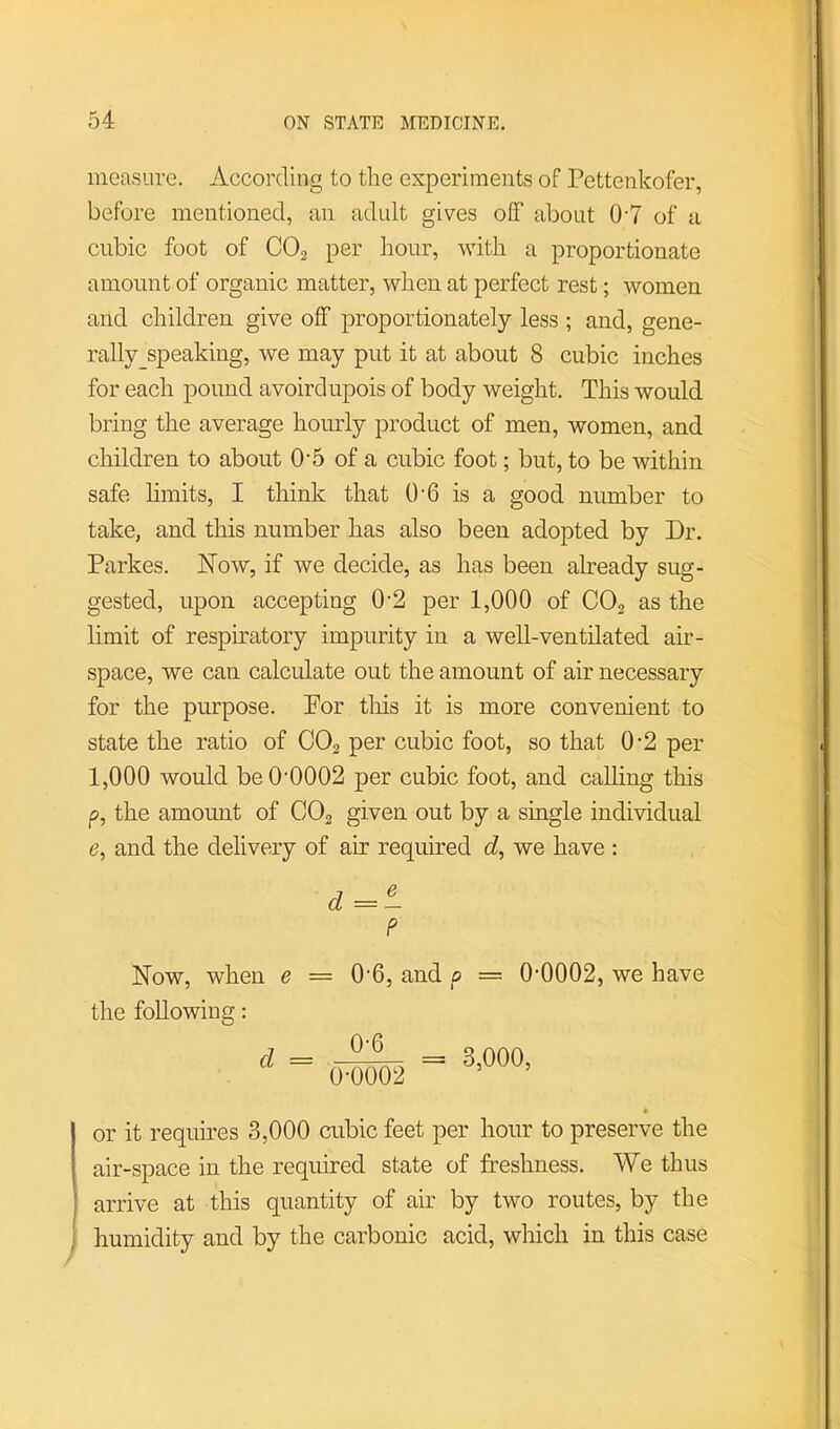 measure. According to the experiments of Pettenkofer, before mentioned, an adult gives ofF about 0-7 of a cubic foot of CO2 per hour, with a proportionate amount of organic matter, when at perfect rest; women and children give off proportionately less ; and, gene- rally speaking, we may put it at about 8 cubic inches for each pound avoirdupois of body weight. This would bring the average hourly product of men, women, and children to about 0'5 of a cubic foot; but, to be within safe hmits, I think that O'G is a good number to take, and this number has also been adopted by Dr. Parkes. Now, if we decide, as has been already sug- gested, upon accepting 0-2 per 1,000 of COg as the limit of respuratory impurity in a well-ventilated air- space, we can calculate out the amount of air necessary for the purpose. For tliis it is more convenient to state the ratio of CO2 per cubic foot, so that 0’2 per 1,000 would beO'0002 per cubic foot, and calling this p, the amount of CO2 given out by a single individual 6’, and the delivery of air required c?, we have : d =- P Now, when e == 0-6, and p — 0-0002, we have the following: 0-6 0-0002 3,000, or it requires 3,000 cubic feet per hour to preserve the air-space in the required state of freshness. We thus arrive at this quantity of air by two routes, by the humidity and by the carbonic acid, which in this case