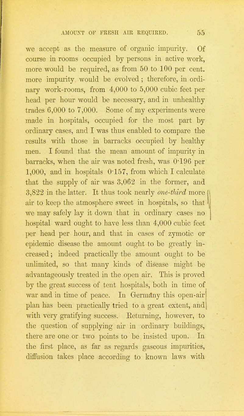 we accept as the measure of organic impurity. Of course in rooms occupied by persons in active work, more would be required, as from 50 to 100 per cent, more impmdty would be evolved; therefore, in ordi- nary work-rooms, from 4,000 to 5,000 cubic feet per head per hour would be necessary, and in unhealthy trades 6,000 to 7,000. Some of my experiments were made in hospitals, occupied for the most part by ordinary cases, and I was thus enabled to compare the results with those in barracks occupied by healthy men. I found that the mean amount of impurity in barracks, when the air was noted fresh, was 0‘196 per 1,000, and in hospitals 0’157, from which I calculate that the supply of air was 3,062 in the former, and 3,822 in the latter. It thus took nearly one-third more [ air to keep the atmosphere sweet in hospitals, so that we may safely lay it down that in ordinary cases no hospital ward ought to have less than 4,000 cubic feet per head per hour, and that in cases of zymotic or epidemic disease the amount ought to be greatly in- creased ; mdeed practically the amount ought to be unlimited, so that many kinds of disease might be advantageously treated in the open air. This is proved by the great success of tent hospitals, both in time of war and in time of peace. In Germitny this open-air plan has been practically tried to a great extent, and with very gratifying success. Eeturning, however, to the question of supplying air in ordinary buildings, there are one or two points to be insisted upon. In the first place, as far as regards gaseous impurities, diffusion takes place according to known laws with