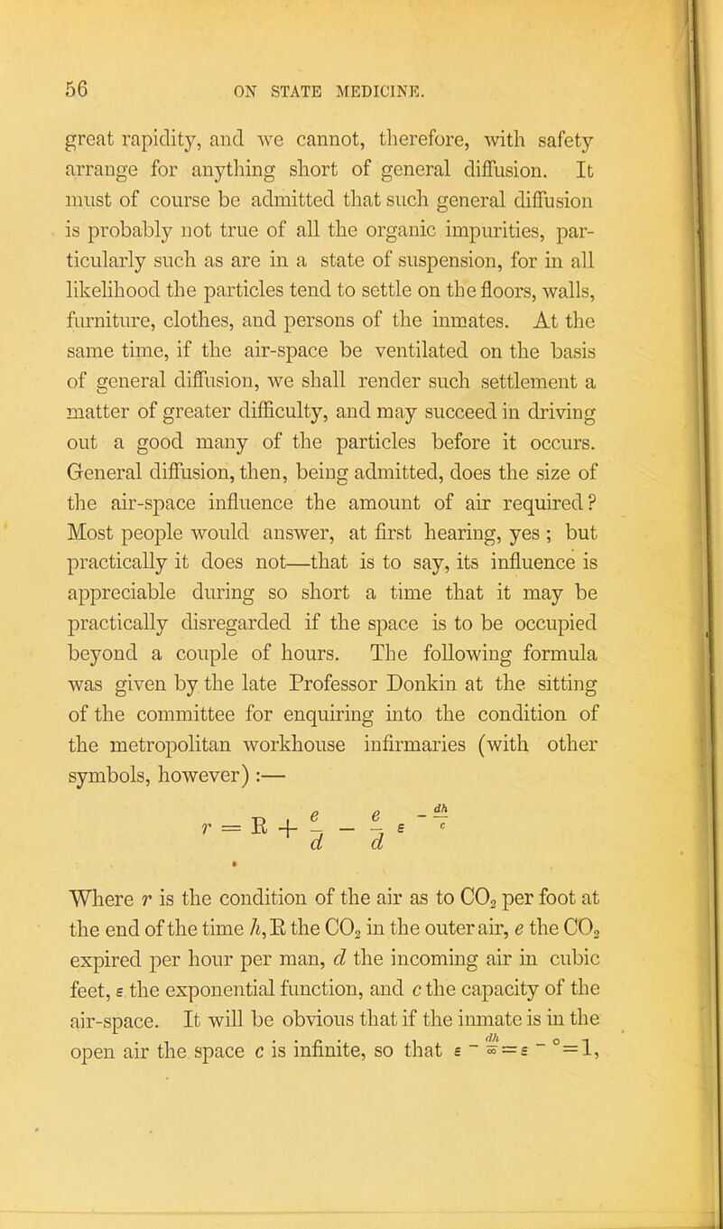 great rapiditj'-, and we cannot, therefore, with safety arrange for anything short of general diffusion. It must of course be admitted that such general diffusion is probably not true of all the organic impurities, par- ticularly such as are in a state of suspension, for in all likelihood the particles tend to settle on the floors, walls, furniture, clothes, and persons of the inmates. At the same time, if the air-space be ventilated on the basis of general diffusion, we shall render such settlement a matter of greater difficulty, and may succeed in driving out a good many of the particles before it occurs. General diffusion, then, being admitted, does the size of the air-space influence the amount of air required? Most people would answer, at first hearing, yes ; but practically it does not—that is to say, its influence is appreciable during so short a time that it may be practically disregarded if the space is to be occupied beyond a couple of hours. The following formula was given by the late Professor Donkin at the sitting of the committee for enquiring mto the condition of the metropolitan workhouse infirmaries (with other symbols, however) :— r = R + e d e d £ c Where r is the condition of the air as to CO2 per foot at the end of the time 7i, E the CO2 in the outer air, e the CO2 expired per hour per man, d the incoming air in cubic feet, £ the exponential function, and c the capacity of the air-space. It will be obvious that if the inmate is in the open air the space c is infinite, so that e~~=£”°=l.