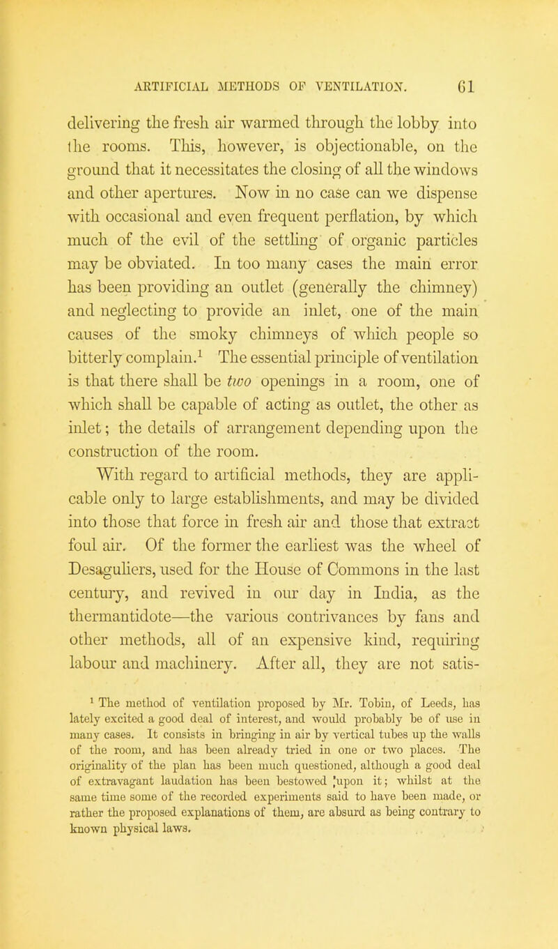 delivering the fresh air warmed through the lobby into the rooms. Tliis, however, is objectionable, on the ground that it necessitates the closing of all the windows and other apertures. Now in no case can we dispense with occasional and even frequent perflation, by which much of the evil of the setthng of organic particles may be obviated. In too many cases the main error has been providing an outlet (generally the chimney) and neglecting to provide an inlet, one of the main causes of the smoky chimneys of which people so bitterly complain. ^ The essential principle of ventilation is that there shall be tivo openings in a room, one of which shall be capable of acting as outlet, the other as inlet; the details of arrangement depending upon the construction of the room. With regard to artificial methods, they are appli- cable only to large establishments, and may be divided into those that force in fresh air and those that extract foul air. Of the former the earliest was the wheel of Desaguliers, used for the House of Commons in the last century, and revived in our day in India, as the thermantidote—the various contrivances by fans and other methods, all of an expensive kind, requhing labour and machinery. After all, they are not satis- ^ The method of ventilation proposed hy Mr. Tobin, of Leeds, has lately excited a good deal of interest, and would probably be of use in many cases. It consists in bringing in air by vertical tubes up the walls of the room, and has been already tried in one or two places. The originality of the plan has been much questioned, although a good deal of extravagant laudation has been bestowed |upon it; whilst at the same time some of the recorded experiments said to have been made, or rather the proposed explanations of them, are absurd as being contrary to known physical laws.