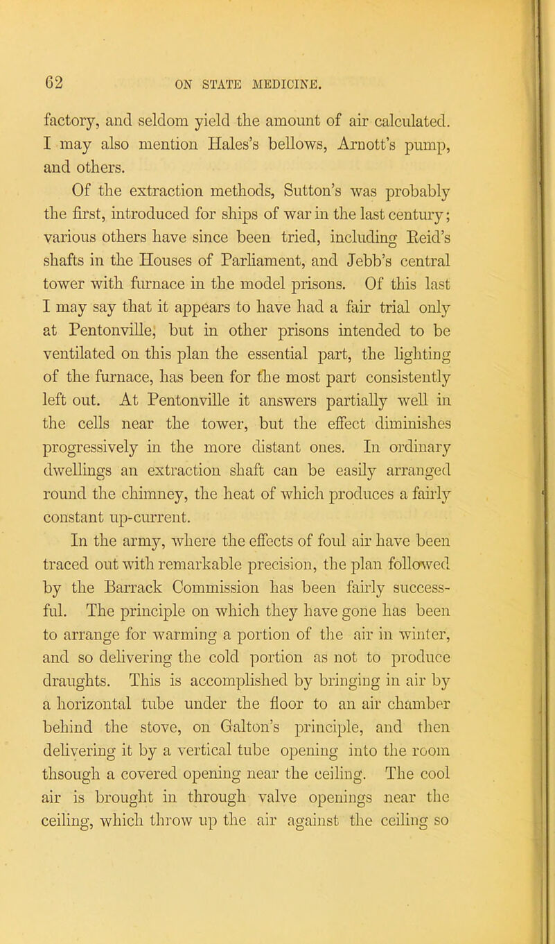 factory, and seldom yield the amount of air calculated. I may also mention Hales’s bellows, Arnott’s pump, and others. Of the extraction methods, Sutton’s was probably the first, introduced for ships of war in the last century; various others have since been tried, including Eeid’s shafts in the Houses of Parliament, and Jebb’s central tower with furnace in the model prisons. Of this last I may say that it appears to have had a fair trial only at PentonvilleJ but in other prisons intended to be ventilated on this plan the essential part, the fighting of the furnace, has been for the most part consistently left out. At Pentonville it answers partially well in the cells near the tower, but the effect diminishes progressively in the more distant ones. In ordinary dwellings an extraction shaft can be easily arranged round the chimney, the heat of Avhich produces a faiily constant up-current. In the army, Avhere the effects of foul air have been traced out with remarkable precision, the plan follo^ved by the Barrack Commission has been fahdy success- ful. The principle on which they have gone has been to arrange for warming a portion of the air in winter, and so delivering the cold portion as not to produce draughts. This is accomplished by bringing in air by a horizontal tube under the floor to an air chamber behind the stove, on Galton’s principle, and then delivering it by a vertical tube opening into the room thsough a covered opening near the ceiling. The cool air is brought in through valve openings near tlie ceiling, which throw up the air against the ceiling so