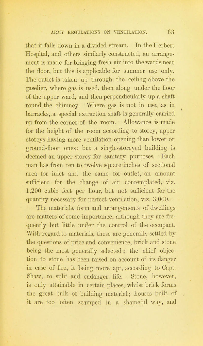 that it falls down in a divided stream. In the Herbert Hospital, and others similarly constructed, an arrange- ment is made for bringing fresh air into the wards near the floor, but this is applicable for summer use only. The outlet is taken up through the ceiling above the gaselier, where gas is used, then along under the floor of the upper ward, and then perpendicularly up a shaft round the chimney. Where gas is not in use, as in barracks,, a special extraction shaft is generally carried up from the corner of the room. Allowance is made for the height of the room according to storey, upper storeys having more ventilation opening than lower or ground-floor ones; but a single-storeyed building is deemed an upper storey for sanitary purposes. Each man has from ten to twelve square inches of sectional area for inlet and the same for outlet, an amount sufficient for the change of air contemplated, \\z. 1,200 cubic feet per hour, but not sufficient for the quantity necessary for perfect ventilation, viz. 3,000. The materials, form and arrangements of dwellings are matters of some importance, although they are fre- quently but little under the control of the occupant. With regard to materials, these are generally settled by the questions of price and convenience, brick and stone being the most generally selected ; the chief objec- tion to stone has been raised on account of its danger in case of fire, it being more apt, according to Capt. Shaw, to split and endanger life. Stone, however, is only attainable in certain places, whilst brick forms the great bulk of building material; houses built of it are too often scamped in a shameful way, and