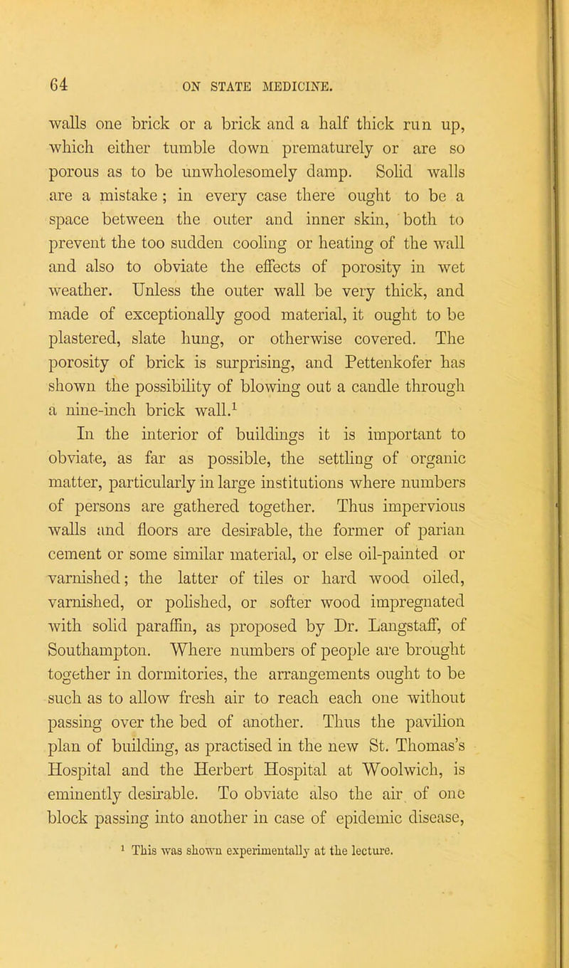 walls one brick or a brick and a half thick run up, which either tumble clown prematurely or are so porous as to be unwholesomely damp. Solid walls are a mistake ; in every case there ought to be a space between the outer and inner skin, both to prevent the too sudden cooling or heating of the wall and also to obviate the effects of porosity in wet weather. Unless the outer wall be very thick, and made of exceptionally good material, it ought to be plastered, slate hung, or otherwise covered. The porosity of brick is surprising, and Pettenkofer has shown the possibility of blowing out a candle through a nine-inch brick wall.^ In the interior of buildings it is important to obviate, as far as possible, the settling of organic matter, particularly in large institutions where numbers of persons are gathered together. Thus impervious walls and floors are desirable, the former of parian cement or some similar material, or else oil-painted or varnished; the latter of tiles or hard wood oiled, varnished, or polished, or softer wood impregnated with solid paraffin, as proposed by Dr. Langstaff, of Southampton. Where numbers of people are brought together in dormitories, the arrangements ought to be such as to allow fresh air to reach each one without passing over the bed of another. Thus the pavilion plan of building, as practised in the new St. Thomas’s Hospital and the Herbert Hospital at Woolwich, is eminently desmable. To obviate also the air of one block passing into another in case of epidemic disease. * This was shown experimentally at the lectuiv.