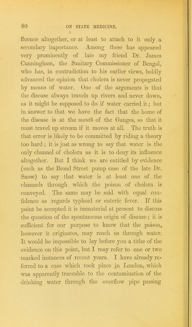 fluence altogether, or at least to attach to it only a secondary importance. Among these has appeared very prominently of late my friend Dr. James Cunningham, the Sanitary Commissioner of Bengal, who has, in contradiction to his earlier views, boldly advanced the opinion that cholera is never propagated by means of water. One of the arguments is that the disease always travels up rivers and never down, as it might be supposed to do if water carried it; but in answer to that we have the fact that the home of the disease is at the mouth of the Ganges, so that it must travel up stream if it moves at all. The truth is that error is likely to be committed by riding a theory too hard ; it is just as wrong to say that water is the only channel of cholera as it is to deny its influence altogether. But I think we are entitled by evidence (such as the Broad Street pump case of the late Dr. Snow) to say that water is at least one of the channels through which the poison of cholera is conveyed. The same may be said with equal con- fidence as regards typhoid or enteric fever. If this point be accepted it is immaterial at present to discuss the question of the spontaneous origin of disease; it is sufficient for our pmpose to know that the poison, however it originates, may reach us through water. It would be impossible to lay before you a tithe of the evidence on this point, but I may refer to one or two marked instances of recent years. I have akeady re- ferred to a case which took place in London, wliidi was apparently traceable to the contamination of the drinking water through the overflow pipe passing