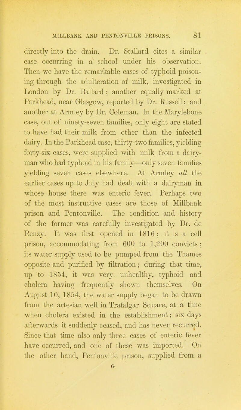 directly into the drain. Dr. Stallard cites a similar case occurring in a school under his observation. Then we have the remarkable cases of typhoid poison- ing through the adulteration of milk, investigated in London by Dr. Ballard ; another equally marked at Parkhead, near Glasgow, reported by Dr. Eussell; and another at Armley by Dr. Coleman. In the Marylebone case, out of ninety-seven families, only eight are stated to have had their milk from other than the infected dairy. In the Parkhead case, thirty-two families, yielding forty-six cases, were supplied with milk from a dairy- man who had typhoid in his family—only seven families yielding seven cases elsewhere. At Armley all the earlier cases up to July had dealt with a dairyman in whose house there was enteric fever. Perhaps two of the most instructive cases are those of Millbank prison and Pentonville. The condition and history of the former was carefully investigated by Dr. de Eenzy. It was first opened in 1816 ; it is a cell prison, accommodating from 600 to 1,200 convicts ; its water supply used to be pumped from the Thames opposite and purified by filtration; during that time, up to 1854, it was very unhealthy, typhoid and cholera having frequently shown themselves. On August 10, 1854, the water supply began to be drawn from the artesian well in Trafalgar Square, at a time when cholera existed in the estabhshment; six days afterwards it suddenly ceased, and has never recurred. Since that time also only three cases of enteric fever have occurred, and one of those was imported. On the other hand, Pentonville prison, supplied from a G