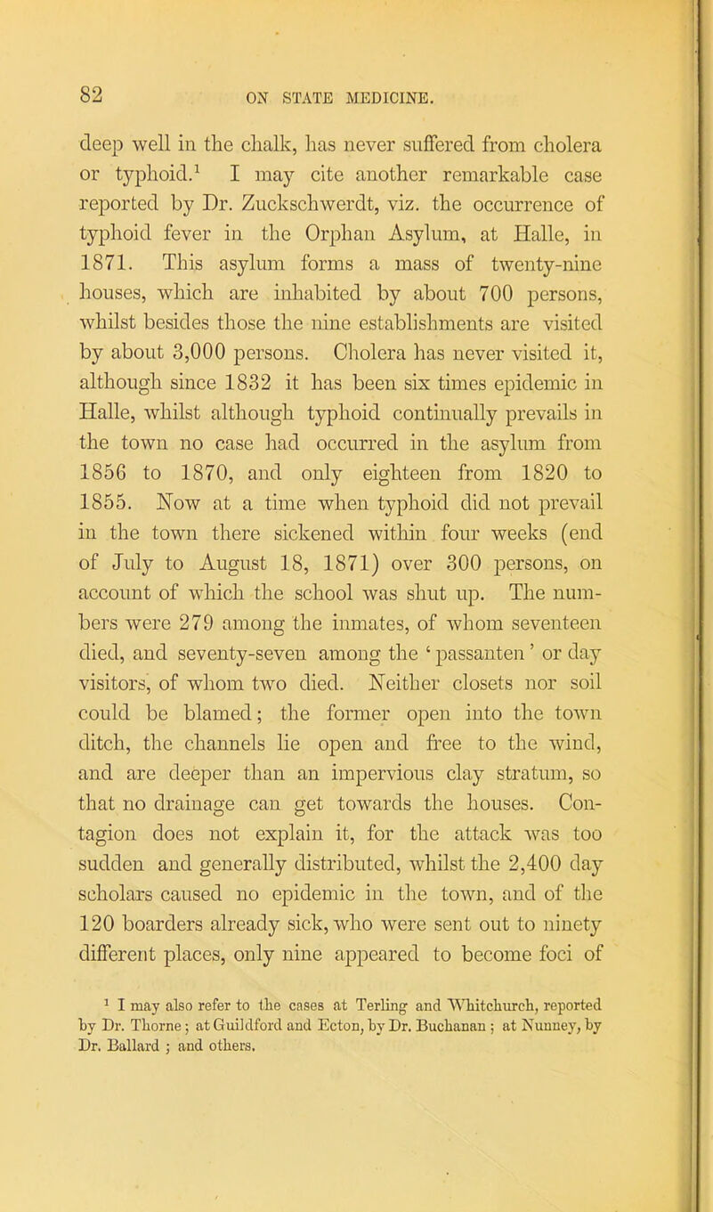 deep well in tlie clialk, has never suffered from cholera or typhoid.^ I may cite another remarkable case rejDorted by Dr. Ziickschwerdt, viz. the occurrence of typhoid fever in the Orphan Asylum, at Halle, in 1871. This asylum forms a mass of twenty-nine houses, which are inhabited by about 700 persons, whilst besides those the nine establishments are visited by about 3,000 persons. Cholera has never visited it, although since 1832 it has been six times epidemic in Halle, whilst although typhoid continually prevails in the town no case had occurred in the asylum from 1856 to 1870, and only eighteen from 1820 to 1855. Now at a time when typhoid did not prevail in the town there sickened within four weeks (end of July to August 18, 1871) over 300 persons, on account of which the school was shut up. The num- bers were 279 among the inmates, of whom seventeen died, and seventy-seven among the ‘ passanten ’ or day visitors, of whom two died. Neither closets nor soil could be blamed; the former open into the town ditch, the channels lie open and free to the wind, and are deeper than an impervious clay stratum, so that no drainage can get towards the houses. Con- tagion does not explain it, for the attack was too sudden and generally distributed, whilst the 2,400 day scholars caused no epidemic in the town, and of the 120 boarders already sick, who were sent out to ninety different places, only nine appeared to become foci of ^ I may also refer to tlie cases at Terlingf and AMiitcliurcli, reported by Dr. Thorne; at Guildford and Ecton, by Dr. Buchanan ; at Nunney, by Dr. Ballard ; and others.