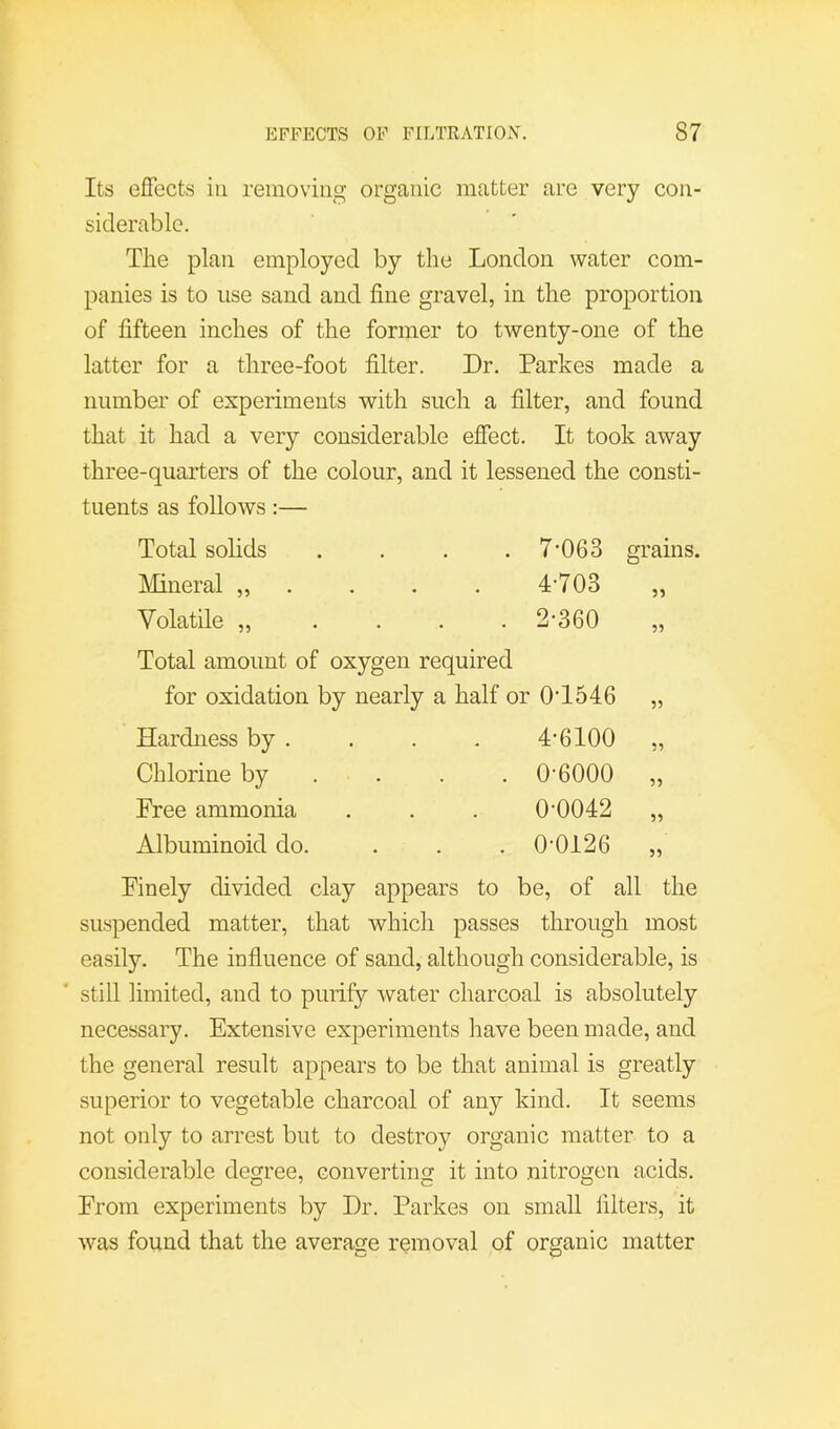 Its eflfects ill removing organic matter are very con- siderable. The plan employed by the London water com- panies is to use sand and fine gravel, in the proportion of fifteen inches of the former to twenty-one of the latter for a three-foot filter. Dr. Parkes made a number of experiments with such a filter, and found that it had a very considerable efiect. It took away three-quarters of the colour, and it lessened the consti- tuents as follows:— Total solids . . . . 7’063 grains. Mineral „ . . . . 4’703 „ Volatile „ .... 2*360 „ Total amount of oxygen required for oxidation by nearly a half or 0*1546 „ Hardness by . . . . 4*6100 „ Chlorine by ... . 0*6000 „ Free ammonia . . . 0*0042 „ Albuminoid do. . . . 0*0126 „ Finely divided clay appears to be, of all the suspended matter, that which passes through most easily. The influence of sand, although considerable, is still limited, and to purify water charcoal is absolutely necessary. Extensive experiments have been made, and the general result appears to be that animal is greatly superior to vegetable charcoal of any kind. It seems not only to arrest but to destroy organic matter to a considerable degree, converting it into nitrogen acids. From experiments by Dr. Parkes on small filters, it was found that the average removal of organic matter