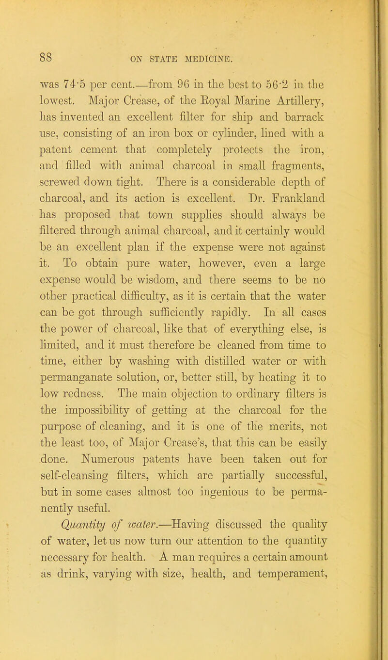 was 74'5 per cent.—from 9G in the best to 56'2 in the lowest. Major Crease, of the Eoyal Marine Artillery, has invented an excellent filter for ship and barrack use, consisting of an iron box or cylinder, lined with a patent cement that completely protects the iron, and filled with animal charcoal in small fragments, screwed down tight. There is a considerable depth of charcoal, and its action is excellent. Dr. Frankland has proposed that town supplies should always be filtered through animal charcoal, and it certainly would be an excellent plan if the expense were not against it. To obtain pure water, however, even a large expense would be wisdom, and there seems to be no other practical difficulty, as it is certain that the water can be got through sufficiently rapidly. In all cases the power of charcoal, like that of everything else, is limited, and it must therefore be cleaned from time to time, either by washing with distilled water or with permanganate solution, or, better still, by heating it to low redness. The main objection to ordinary filters is the impossibility of getting at the charcoal for the purpose of cleaning, and it is one of the merits, not the least too, of Major Crease’s, that this can be easily done. Numerous patents have been taken out for self-cleansing filters, which are partially successful, but in some cases almost too ingenious to be perma- nently useful. Quantity of water.—^Having discussed the quality of water, let us now turn our attention to the quantity necessary for health. A man requires a certain amount as drink, varying with size, health, and temperament.