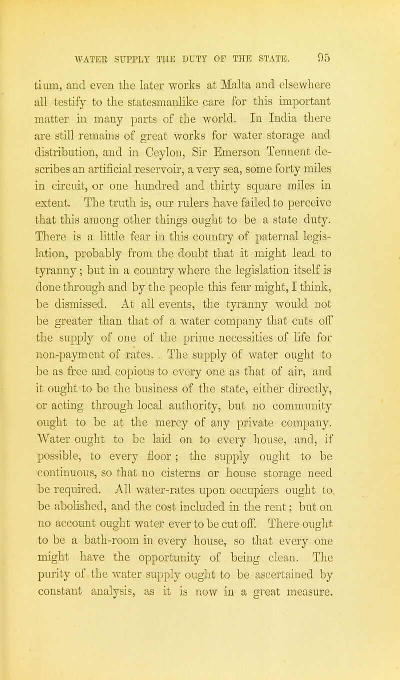 WATER SUPPLY THE DUTY OP THE STATE. 05 tium, and even the later works at Malta and elsewhere all testify to the statesmanlike care for this important matter in many parts of the world. In India there are still remains of great works for water storage and distribution, and in Ceylon, Sir Emerson Tennent de- scribes an artificial reservoir, a very sea, some forty miles in circnit, or one hundred and thkty square miles in extent. The truth is, our rulers have failed to perceive that this among other things ought to be a state duty. There is a little fear in this country of paternal legis- lation, probably from the doubt that it might lead to tyranny; but in a country where the legislation itself is done through and by the people this fear might, I think, be dismissed. At all events, the tyranny would not be greater than that of a water company that cuts off the supply of one of the prime necessities of life for non-payment of rates. The supply of water ought to be as free and copious to every one as that of air, and it ought to be the business of the state, either directly, or acting through local authority, but no community ought to be at the mercy of any private company. Water ought to be laid on to every house, and, if possible, to every floor; the supply ought to be continuous, so that no cisterns or house storage need be requh'ed. All water-rates upon occupiers ought to. be abolished, and the cost included in the rent; but on no account ought water ever to be cut off. There ought to be a bath-room in every house, so that every one might have the opportunity of being clean. Tlie purity of the water supply ought to be ascertained by constant analysis, as it is now in a great measure.