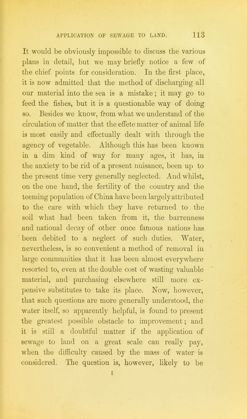 It would be obviously impossible to discuss the various plans in detail, but we may briefly notice a few of the chief points for consideration. In the first place, it is now admitted that the method of discharging all our material into the sea is a mistake; it may go to feed the fishes, but it is a questionable way of doing so. Besides we know, from what we understand of the circulation of matter that the eflbte matter of animal life is most easily and effectually dealt with through the agency of vegetable. Although tliis has been known in a dim kind of way for many ages, it has, in the anxiety to be rid of a present nuisance, been up to the present time very generally neglected. And whilst, on the one hand, the fertility of the country and the teeming population of China have been largely attributed to the care with which they have returned to the soil what had been taken from it, the barrenness and national decay of other once famous nations has been debited to a neglect of such duties. Water, nevertheless, is so convenient a method of removal in large communities that it has been almost everywhere resorted to, even at the double cost of wasting valuable material, and purchasing elsewhere still more ex- pensive substitutes to take its place. Now, however, that such questions are more generally understood, the water itself, so apparently helpful, is found to present the greatest possible obstacle to improvement; and it is still a doubtful matter if the application of sewage to land on a great scale can really pay, when the difficulty caused by the mass of water is considered. The question is, however, hkely to be I