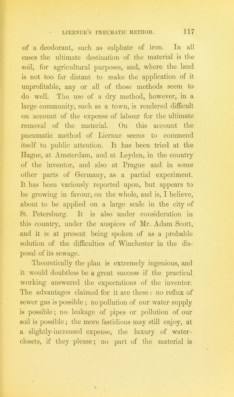 of a deodorant, such as sulpliate of iron. In all cases the ultimate destination of the material is the soil, for agricultural purposes, and, where the land is not too far distant to make the application of it unprofitable, any or all of those methods seem to do well. The use of a dry method, however, in a large community, such as a town, is rendered difficult on account of the expense of labour for the ultimate removal of the material. On this account the pneumatic method of Liernur seems to commend itself to public attention. It has been tried at the Hague, at Amsterdam, and at Leyden, in the country of the inventor, and also at Prague and in some other parts of Germany, as a partial experiment. It has been variously reported upon, but appears to be growing in favour, on the whole, and is, I believe, about to be applied on a large scale in the city of St. Petersburg. It is also under consideration in this country, under the auspices of Mr. Adam Scott, and it is at present being spoken of as a probable solution of the difficulties of Winchester in the dis- posal of its sewage. Theoretically the plan is extremely ingenious, and it would doubtless be a great success if the practical working answered the expectations of the inventor. The advantages claimed for it are these : no reflux of sewer gas is possible ; no pollution of our water supply is possible; no leakage of pipes or pollution of our soil is possible; the more lastidious may still enjoy, at a slightly-increased expense, the luxury of water- closets, if they please; no part of the material is