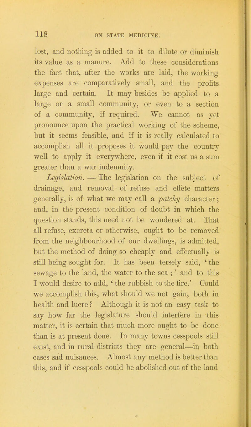 lost, and nothing is added to it to dilute or diminish its value as a manure. Add to these considerations the fact that, after the works are laid, the working expenses are comparatively small, and the profits large and certain. It may besides be applied to a large or a small community, or even to a section of a community, if required. We cannot as yet pronounce upon the practical working of the scheme, but it seems feasible, and if it is really calculated to accomplish all it proposes it would pay the country well to apply it everywhere, even if it cost us a sum greater than a war indemnity. Legislation. — The legislation on the subject of drainage, and removal of refuse and efiete matters generally, is of what we may call a patchy character; and, in the present condition of doubt in which the question stands, this need not be wondered at. That all refuse, excreta or otherwise, ought to be removed from the neighbourhood of our dwellings, is admitted, but the method of doing so cheaply and effectually is still being sought for. It has been tersely said, ‘ the sewage to the land, the water to the sea ; ’ and to this I would desire to add, ‘ the rubbish to the fire.’ Could we accomplish this, what should we not gain, both in health and lucre ? Although it is not an easy task to say how far the legislature should interfere in this matter, it is certain that much more ought to be done than is at present done. In many towns cesspools still exist, and in rural districts they are general—in both cases sad nuisances. Almost any method is better than tliis, and if cesspools could be abolished out of the land