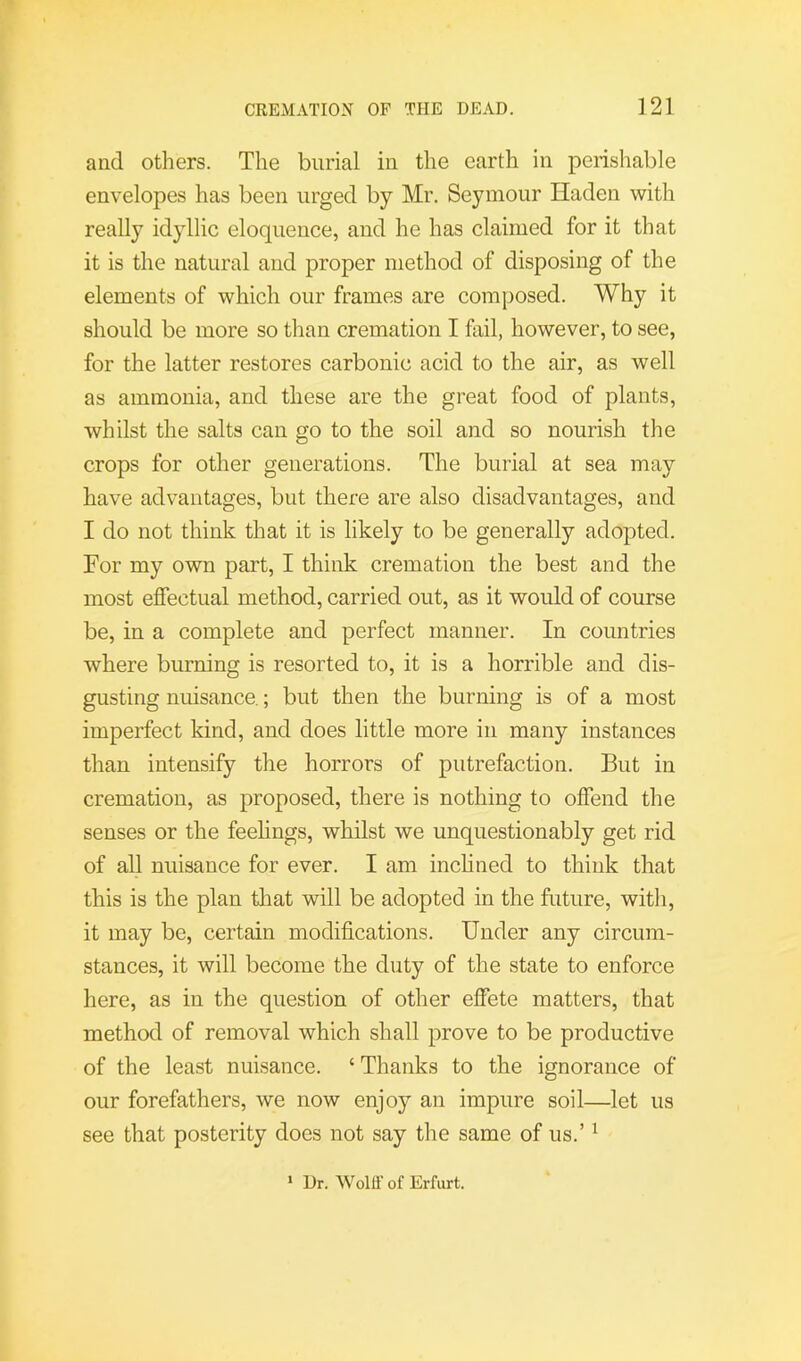 and others. The burial in the earth in perishable envelopes has been urged by Mr. Seymour Haden with reaUy idyllic eloquence, and he has claimed for it that it is the natural and proper method of disposing of the elements of which our frames are composed. Why it should be more so than cremation I fail, however, to see, for the latter restores carbonic acid to the air, as well as ammonia, and these are the great food of plants, whilst the salts can go to the soil and so nourish the crops for other generations. The burial at sea may have advantages, but there are also disadvantages, and I do not think that it is likely to be generally adopted. For my own part, I think cremation the best and the most effectual method, carried out, as it would of course be, in a complete and perfect manner. In countries where burning is resorted to, it is a horrible and dis- gusting nuisance.; but then the burning is of a most imperfect kind, and does little more in many instances than intensify the horrors of putrefaction. But in cremation, as proposed, there is nothing to offend the senses or the feehngs, whilst we unquestionably get rid of all nuisance for ever. I am inchned to think that this is the plan tliat will be adopted in the future, with, it may be, certain modifications. Under any circum- stances, it will become the duty of the state to enforce here, as in the question of other effete matters, that method of removal which shall prove to be productive of the least nuisance. ‘ Thanks to the ignorance of our forefathers, we now enjoy an impure soil—let us see that posterity does not say the same of us.’ ^ ‘ Ur. Wolff of Erfurt.