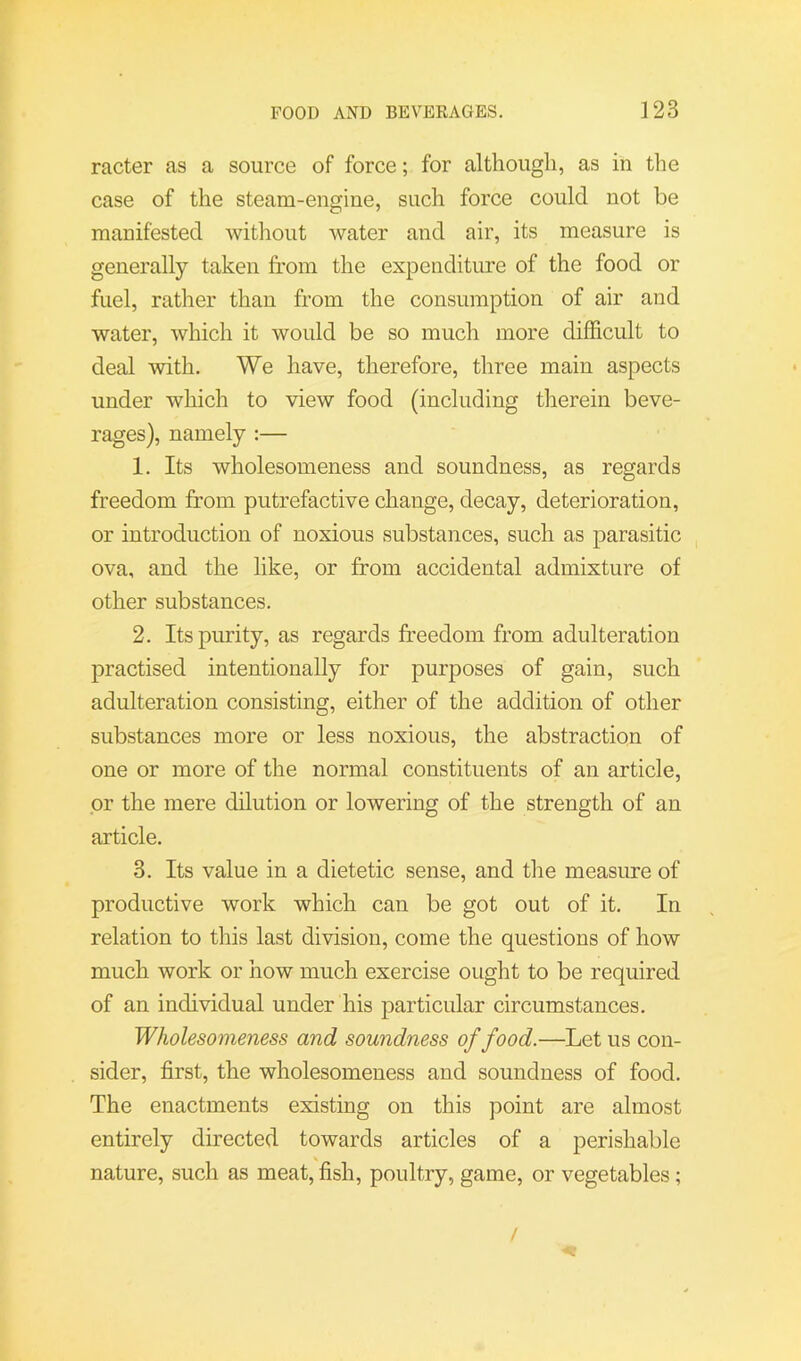 racter as a source of force; for although, as in the case of the steam-engine, such force could not be manifested without water and air, its measure is generally taken from the expenditure of the food or fuel, rather than from the consumption of air and water, which it would be so much more difficult to deal with. We have, therefore, three main aspects under which to view food (including therein beve- rages), namely :— 1. Its wholesomeness and soundness, as regards freedom from putrefactive change, decay, deterioration, or introduction of noxious substances, such as parasitic ova, and the like, or from accidental admixture of other substances. 2. Its purity, as regards freedom from adulteration practised intentionally for purposes of gain, such adulteration consisting, either of the addition of other substances more or less noxious, the abstraction of one or more of the normal constituents of an article, or the mere dilution or lowering of the strength of an article. 3. Its value in a dietetic sense, and the measure of productive work which can be got out of it. In relation to this last division, come the questions of how much work or how much exercise ought to be required of an individual under his particular circumstances. Wholesomeness and soundness of food.—Let us con- sider, first, the wholesomeness and soundness of food. The enactments existing on this point are almost entirely directed towards articles of a perishable nature, such as meat, fish, poultry, game, or vegetables; /