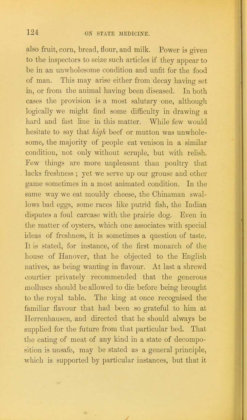 also fruit, corn, bread, flour, and milk. Power is given to the inspectors to seize such articles if they appear to be in an unwholesome condition and unfit for the food of man. This may arise either from decay having set in, or from the animal having been diseased. In both cases the provision is a most salutary one, although logically we might find some difficulty in drawing a hard and fast fine m this matter. Wliile few would hesitate to say that high beef or mutton was unwhole- some, the majority of people eat venison in a similar condition, not only without scruple, but with rehsh. Pew things are more unpleasant than poultry that lacks freshness ; yet we serve up our grouse and other game sometimes in a most animated condition. In the same way we eat mouldy cheese, the Chinaman swal- lows bad eggs, some races like putrid fish, the Indian disputes a foul carcase with the prairie dog. Even in the matter of oysters, which one associates with special ideas of freshness, it is sometimes a question of taste. It is stated, for instance, of the first monarch of the house of Hanover, that he objected to the English natives, as being wanting in flavour. At last a shrewd courtier privately recommended that the generous molluscs should be allowed to die before being brought to the royal table. The king at once recognised the familiar flavour that had been so grateful to him at Herrenhausen, and directed that he should always be supplied for the future from that particular bed. That the eatmg of meat of any kind in a state of decompo- sition is unsafe, may be stated as a general principle, which is supported by particular instances, but that it