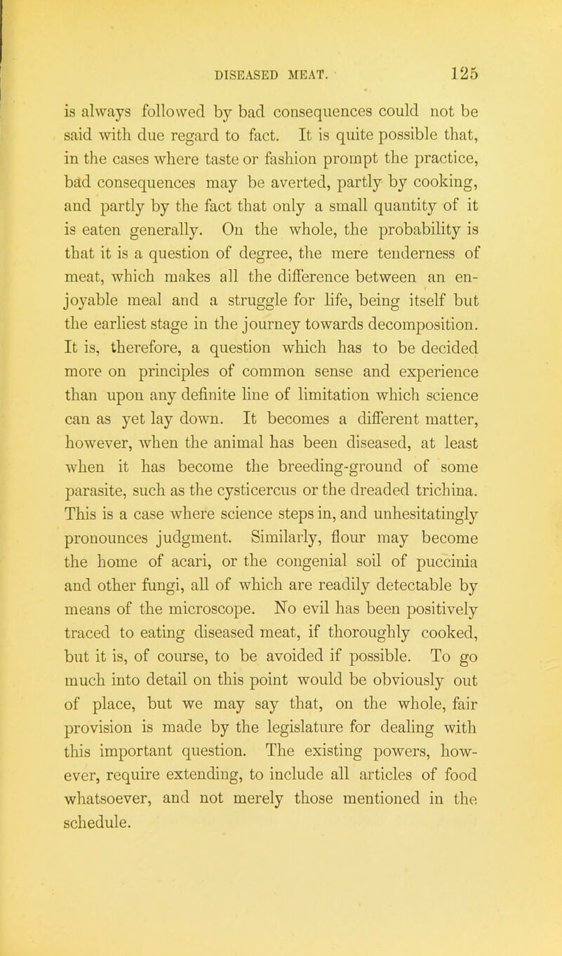 is always followed by bad consequences could not be said ^vitll due regard to fact. It is quite possible that, in the cases where taste or fashion prompt the practice, bad consequences may be averted, partly by cooking, and partly by the fact that only a small quantity of it is eaten generally. On the whole, the probability is that it is a question of degree, the mere tenderness of meat, which makes all the difference between an en- joyable meal and a struggle for life, being itself but the earliest stage in tlie journey towards decomposition. It is, therefore, a question which has to be decided more on principles of common sense and experience than upon any definite line of limitation which science can as yet lay down. It becomes a different matter, however, when the animal has been diseased, at least when it has become the breeding-ground of some parasite, such as the cysticercus or the dreaded trichina. This is a case where science steps in, and unhesitatingly pronounces judgment. Similarly, flour may become the home of acari, or the congenial soil of puccinia and other fungi, all of which are readily detectable by means of the microscope. No evil has been positively traced to eating diseased meat, if thoroughly cooked, but it is, of course, to be avoided if possible. To go much into detail on this point would be obviously out of place, but we may say that, on the whole, fair provision is made by the legislature for dealing with this important question. The existing powers, how- ever, require extending, to include all articles of food whatsoever, and not merely those mentioned in the schedule.