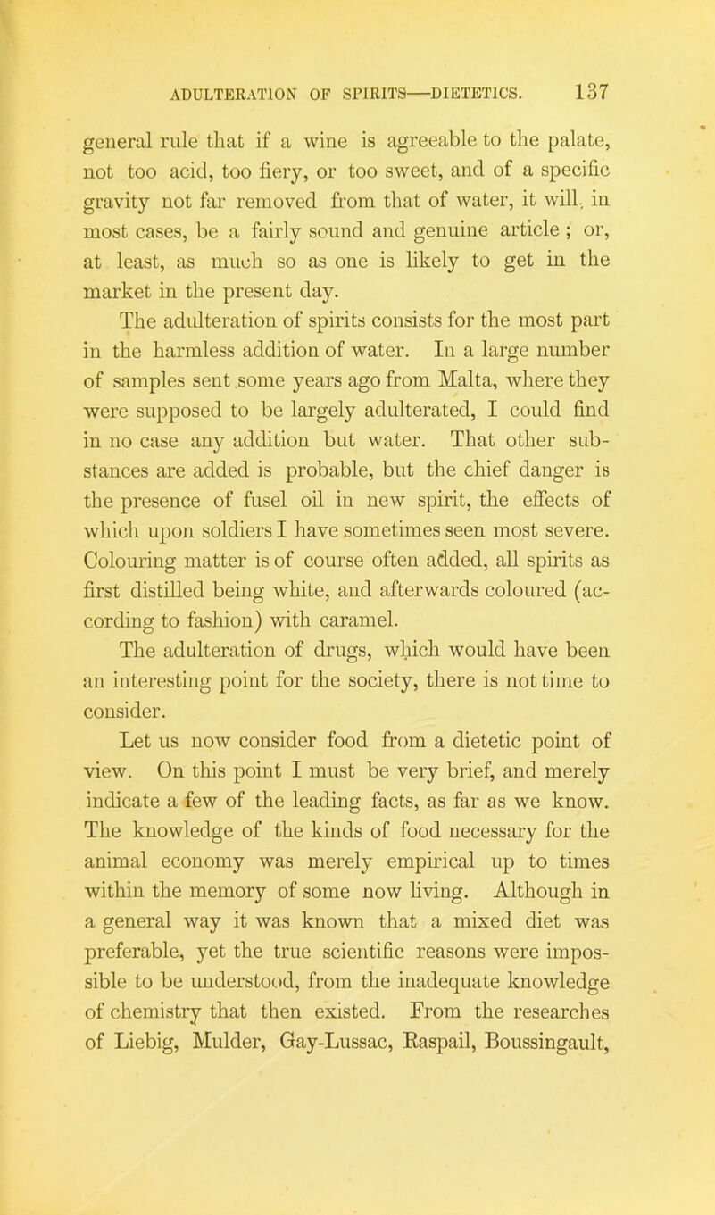 general rule that if a wine is agreeable to the palate, not too acid, too fiery, or too sweet, and of a specific gravity not far removed from that of water, it wall, in most cases, be a fairly sound and genuine article ; or, at least, as much so as one is likely to get in the market in the present day. The adulteration of spirits consists for the most part in the harmless addition of water. In a large number of samples sent some years ago from Malta, where they were supposed to be largely adulterated, I could find in no case any addition but water. That other sub- stances are added is probable, but the chief danger is the presence of fusel oil in new spirit, the effects of which upon soldiers I have sometimes seen most severe. Colouring matter is of course often added, all spirits as first distilled being white, and afterwards coloured (ac- cording to fashion) with caramel. The adulteration of drugs, which would have been an interesting point for the society, there is not time to consider. Let us now consider food from a dietetic point of view. On this point I must be very brief, and merely indicate a few of the leading facts, as far as we know. The knowledge of the kinds of food necessary for the animal economy was merely empirical up to times within the memory of some now hving. Although in a general way it was known that a mixed diet was preferable, yet the true scientific reasons were impos- sible to be understood, from the inadequate knowledge of chemistry that then existed. From the researches of Liebig, Mulder, Gay-Lussac, Easpail, Boussingault,