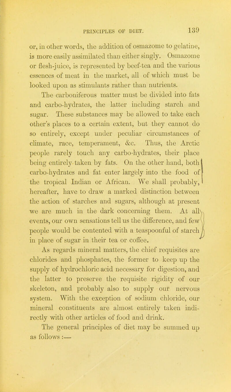 or, ill other words, tiie addition of osmazome to gelatine, is more easily assimilated than either singly. Osmazome or flesh-jnice, is represented by beef-tea and the various essences of meat in tlie market, all of which must be looked upon as stimulants rather than nutrients. The carboniferous matter must be divided into fats and carbo-hydrates, the latter including starch and sugar. These substances may be allowed to take each other’s places to a certain extent, but they cannot do so entirely, except under peculiar circumstances of chmate, race, temperament, &c. Thus, the Arctic people rarely touch any carbo-hydrates, their place being entmely taken by fats. On the other hand, both carbo-hydrates and fat enter largely into tlie food of the tropical Indian or African. We shall probably, hereafter, have to draw a marked distinction between the action of starches and sugars, although at present we are much in the dark concerning them. At allv events, our own sensations tell us the difference, and few\ people would be contented with a teaspoonful of starch h in place of sugar in their tea or coffee. As regards mineral matters, the chief requisites are chlorides and phosphates, the former to keep up the supply of hydrochloric acid necessary for digestion, and the latter to preserve the requisite rigidity of our skeleton, and probably also to supply our nervous system. With the exception of sodium chloride, our mineral constituents are almost entirely taken indi- rectly with other articles of food and drink. The general principles of diet may be summed up as follows :—