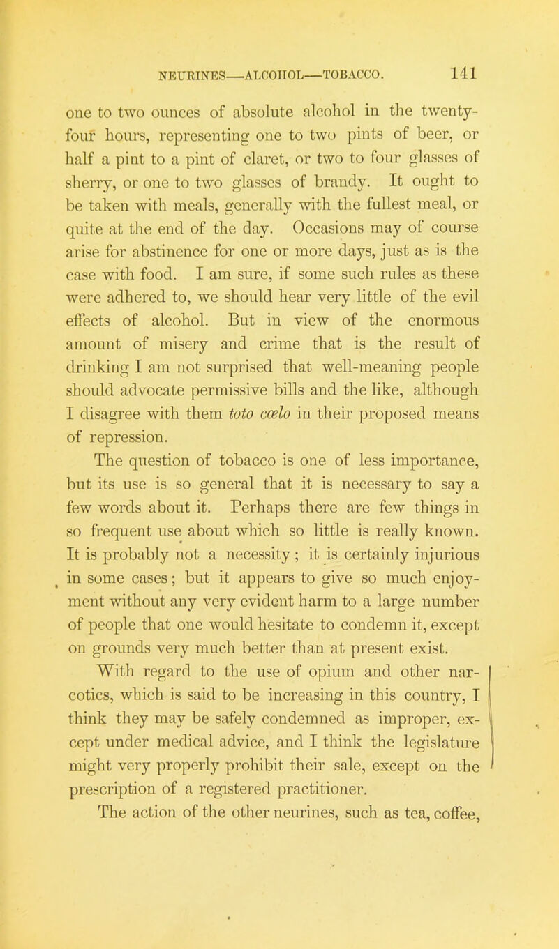 one to two ounces of absolute alcohol in the twenty- four hours, representing one to two pints of beer, or half a pint to a pint of claret, or two to four glasses of sherry, or one to two glasses of brandy. It ought to be taken with meals, generally with the fullest meal, or quite at the end of the day. Occasions may of course arise for abstinence for one or more days, just as is the case with food. I am sure, if some such rules as these were adhered to, we should hear very little of the evil effects of alcohol. But in view of the enormous amount of misery and crime that is the result of drinking I am not surprised that well-meaning people should advocate permissive bills and the like, although I disagree with them toto coelo in their proposed means of repression. The question of tobacco is one of less importance, but its use is so general that it is necessary to say a few words about it. Perhaps there are few things in so frequent use about which so little is really known. It is probably not a necessity; it is certainly injurious in some cases; but it appears to give so much enjoy- ment without any very evident harm to a large number of people that one would hesitate to condemn it, except on grounds very much better than at present exist. With regard to the use of opium and other nar- cotics, which is said to be increasing in this country, I think they may be safely condemned as improper, ex- cept under medical advice, and I think the legislature might very properly prohibit their sale, except on the prescription of a registered practitioner. The action of the other neurines, such as tea, coffee,