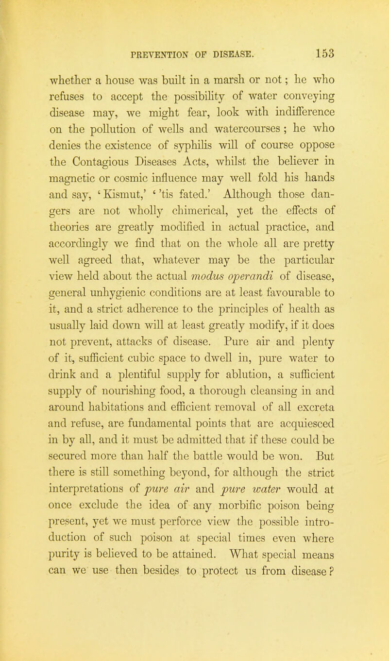 whether a liouse was built in a marsh or not; he who refuses to accept the possibility of water conveying disease may, we might fear, look with indifference on the pollution of wells and watercourses ; he who denies the existence of syphihs will of course oppose the Contagious Diseases Acts, whilst the believer in magnetic or cosmic influence may well fold his hands and say, ‘ Kismut,’ ‘ ’tis fated.’ Although those dan- gers are not wholly chimerical, yet the effects of theories are greatly modified in actual practice, and accordingly we find that on the whole all are pretty well agreed that, whatever may be the particular view held about the actual modus operandi of disease, general unhygienic conditions are at least favourable to it, and a strict adherence to the principles of health as usually laid down will at least greatly modify, if it does not prevent, attacks of disease. Pure ah’ and plenty of it, sufficient cubic space to dwell in, pm’e water to drink and a plentiful supply for ablution, a suflicient supply of nourishing food, a thorough cleansing in and around habitations and efficient removal of all excreta and refuse, are fundamental points that are acquiesced in by all, and it must be admitted that if these could be secured more than half the battle would be won. But there is still something beyond, for although the strict interpretations of pure air and pure water would at once exclude the idea of any morbific poison being present, yet we must perforce view the possible intro- duction of such poison at special times even where purity is believed to be attained. What special means can we use then besides to protect us from disease ?