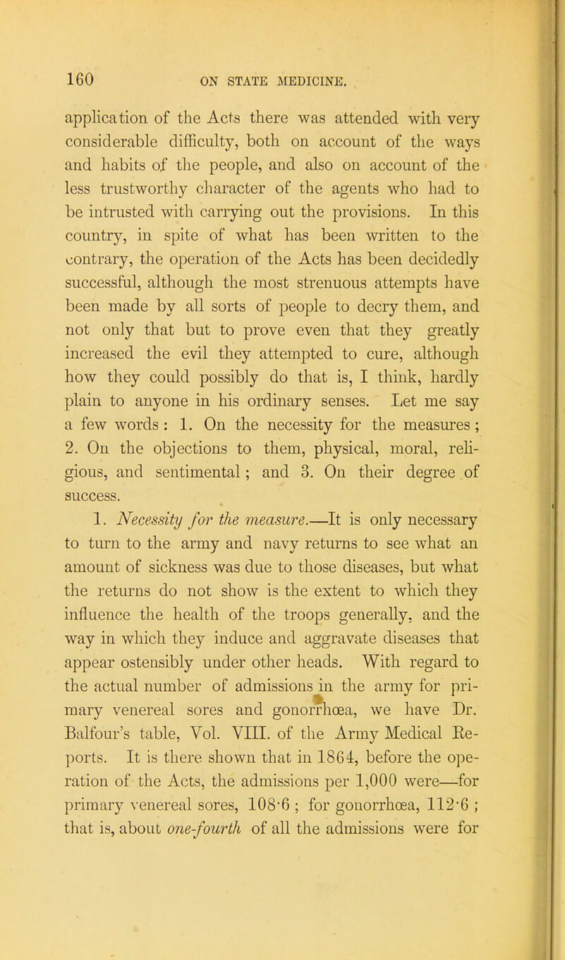 application of the Acts there was attended with very- considerable difficulty, both on account of the ways and habits of the people, and also on account of the less trustworthy character of the agents who had to be intrusted with carrying out the provisions. In this country, in spite of what has been written to the contrary, the operation of the Acts has been decidedly successful, although the most strenuous attempts have been made by all sorts of people to decry them, and not only that but to prove even that they greatly increased the evil they attempted to cure, although how they could possibly do that is, I think, hardly plain to anyone in his ordinary senses. liet me say a few words : 1. On the necessity for the measures; 2. On the objections to them, physical, moral, reli- gious, and sentimental; and 3. On their degree of success. 1. Necessity for the measure.—It is only necessary to turn to the army and navy returns to see what an amount of sickness was due to those diseases, but what the returns do not show is the extent to which they influence the health of the troops generally, and the way in which they induce and aggravate diseases that appear ostensibly under other heads. With regard to the actual number of admissions in the army for pri- mary venereal sores and gonorTlioea, we have Dr. Balfour’s table, Vol. VIII. of the Army Medical Ee- ports. It is there shown that in 1864, before the ope- ration of the Acts, the admissions per 1,000 were—for primary venereal sores, 108’6 ; for gonorrhoea, 112'6 ; that is, about one-fourth of all the admissions were for