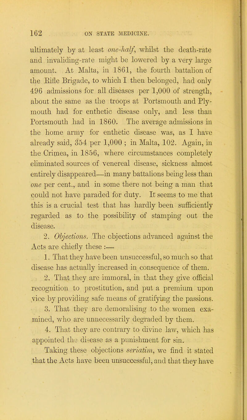 ultimately by at least one-half^ whilst the death-rate and invaliding-rate might be lowered by a very large amount. At Malta, in 1861, the fourth battalion of the Eifle Brigade, to which I then belonged, had only 496 admissions for all diseases per 1,000 of strength, about the same as the troops at Portsmouth and Ply- mouth had for enthetic disease onlj?', and less than Portsmouth had in 1860. The average admissions in the home army for enthetic disease was, as I have already said, 354 per 1,000 ; in Malta, 102. Again, in the Criinea, in 1856, where circumstances completely eliminated sources of venereal disease, sickness almost entirely disappeared—in many battalions being less than one per cent., and in some there not being a man that could not have paraded for duty. It seems to me that this is a crucial test that has hardly been sufficiently regarded as to the possibility of stamping out the disease. 2. Objections. The objections advanced against the Acts are chiefly these :— 1. That they have been unsuccessful, so much so that disease has actually increased in consequence of them. 2. That they are immoral, in that they give official recognition to prostitution, and put a premium upon vice by providing safe means of gratifying the passions. 3. That they are demoralising to the women exa- mined, who are unnecessarily degraded by them. 4. That they are contrary to divine law, which has appointed the disease as a punishment for sin. Taking these objections seriatim, we find it stated that the Acts have been unsuccessful, and that they have