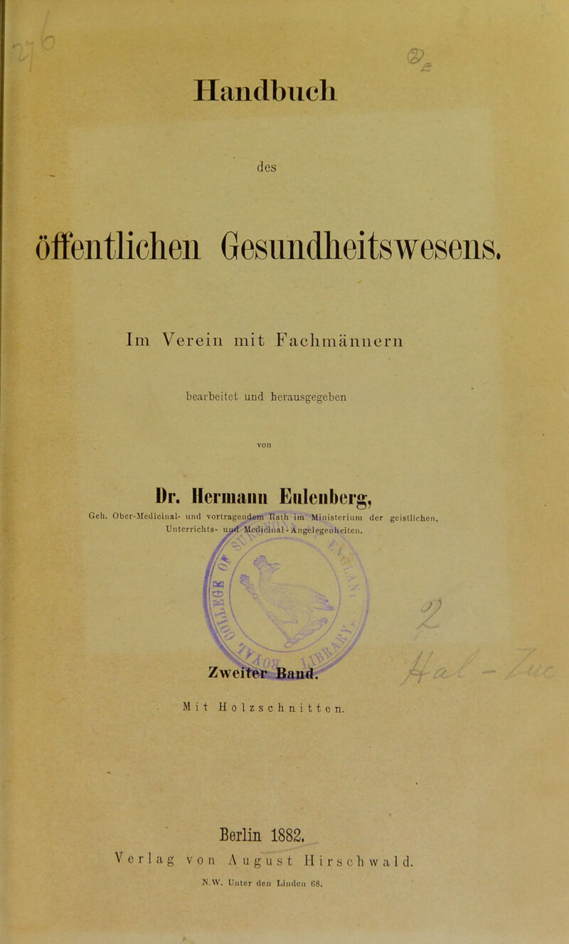 Haiidbiicli des Gesiiiidlieitswesens. Im Verein mit Fachmännern bearbeitet und herausgegeben ür. I[ermami Eiileiiberg, Geh. Obcr-Metlicinal- und Vortragendem Hath im Ministerium der geistlichen, Unterrichts- iiu<^^c^idinal - Angelegenheiten. /Kl / % ■ Zweiter Baud. J ! /f -'2 Mit Holzschnitten. Berlin 1882. Verlag von A u g u s t H i r s c li w a 1 d. N.W. Unter den Limicn ß8.