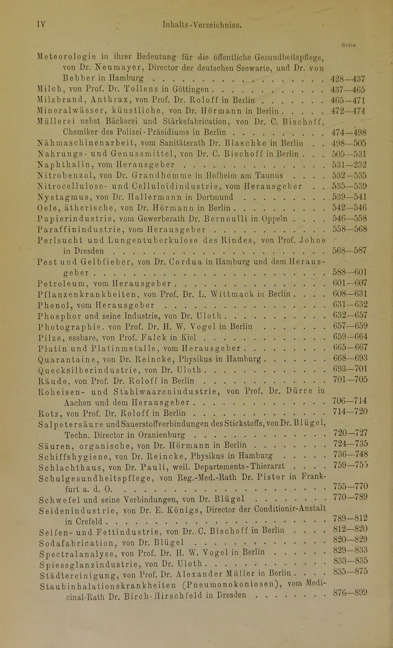 Meteorologie in ihrer BecleuUing für tlie ölTonlliche Gosiindlieitsplloge, von Dr. Neum.ayer, Director der deutschen Seewarlo, und Dr. von Bebber in Hamburg Milch, von Prof. Dr. To Ile ns in Göttingen Milzbrand, Anthrax, von Prof. Dr. Roloff in Berlin Mineralwässer, künstliche, von Dr. llörmann in Berlin Müllerei nebst Bäckerei und Slärkefabrication, von Dr. C. Bischoff, Chemiker dos Polizei-Präsidiums in Berlin Häh maschinenarb eit, vom Sanitätsrath Dr. Blaschko in Berlin . . Hahrungs- und Gonussmittel, von Dr. C. Bischoff in Berlin . . . Naphthalin, vom Herausgeber Nitrobenzol, von Dr. Grandhomme in Hofheim am Taunus . . . . Nitrocellulose- und Celluloidindustrie, vom Herausgeber . . Nystagmus, von Dr. Hallermann in Dortmund Oele, ätherische, von Dr. Hörmann in Berlin Papierindustrie, vom Gewerberath Dr. Bernoulli in Oppeln . . . . Paraffinindustrie, vom Herausgeber Perlsucht und Lungentuberkulose des Rindes, von Prof. Johne in Dresden Pest und Gelbfieber, von Dr. Cordua in Hamburg und dom Heraus- geber Petroleum, vom Herausgeber Pflanzenkrankheiten, von Prof. Dr. L. Wittmack in Berlin . . . . Phenol, vom Herausgeber Phosphor und seine Industrie, von Dr. Uloth Photographie, von Prof. Dr. H. W. Vogel in Berlin Pilze, essbare, von Prof. Falck in Kiel Platin und Platinmetalle, vom Herausgeber Quarantaine, von Dr. Reineke, Physikus in Hamburg Quecksilberindustrie, von Dr. Uloth Räude, von Prof. Dr. Roloff in Berlin Roheisen- und Stahlwaarenindustrie, von Prof. Dr. Dürre in Aachen und dem Herausgeber Rotz, von Prof. Dr. Roloff in Berlin Salpetersäure und Sauerstoffverbindungen des Stickstoffs, von Dr. B1 ü g e 1, Techn. Director in Oranienburg Säuren, organische, von Dr. Hörmann in Berlin Schiffshygiene, von Dr. Reineke, Physikus in Hamburg Schlachthaus, von Dr. Pauli, weil. Departements-Thierarzt . . . . Schulgesundheitspflege, von Reg.-Med.-Rath Dr. Pistor in Frank- furt a. d. 0 Schwefel und seine Verbindungen, von Dr. Blügel Seidenindustrie, von Dr. E. Königs, Director der Conditionir-Anstalt in Crefeld Seifen-und Fettindustrie, von Dr..C. Bischoff in Berlin . . . . Sodafabrication, von Dr. Blügel Spectralanalyse, von Prof. Dr. II. W. Vogel in Berlin Spiessglanzindustrie, von Dr. Uloth Städtereinigung, von Prof. Dr. Alexander Müller in Beilin . . . . Staubinhalationskrankheiton (Pneumonokoniosen), vom Modi- cinal-Rath Dr. Birch-Hirschfeld in Dresden 428-437 437—4G5 405-471 472-474 474—498 498-505 505-531 531— 232 532- 535 535—539 539- 541 542-546 540— 558 558-568 568—587 588-601 601—607 608—631 631— 632 632— 657 657—659 659-664 665-667 668—693 693—701 701—705 706—714 714—720 720—727 724—735 736—748 759—755 755—770 770—789 789-812 812—820 820—829 829—833 833—835 835—875 876—899