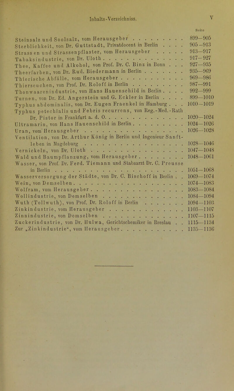 Seite Steinsalz und Soolsalz, vom Herausgeber 899 905 Sterblichkeit, von Dr. Guttstadt, Privatdocent in Berlin .... 905-913 Strassen und Strassenpflaster, vom Herausgeber 913 917 Tabaksindustrie, von Dr. Uloth 917 927 Thee, Kaffee und Alkohol, von Prof. Dr. C. Binz in Bonn . . . 927—935 Theerfarben, von Dr. Rud. Biedermann in Berlin 935—969 Thierische Abfälle, vom Herausgeber 969—986 Thierseuchen, von Prof. Dr. Roloff in Berlin 987—991 Thonwaarenindustrie, von Hans Hauenschild in Berlin .... 992—999 Turnen, von Dr. Ed. Angerstein und G. Beider in Berlin .... 899—1010 Typhus abdominalis, von Dr. Eugen Fraenkel in Hamburg . . . 1010—1019 Typhus petechialis und Febris recurrens, von Reg.-Med.-Rath Dr. Pistor in Frankfurt a. d. 0 1020—1024 Ultramarin, von Hans Hauenschild in Berlin 1024—1026 Uran, vom 11 erausgeber 1026—1028 Ventilation, von Dr. Arthur König in Berlin und Ingenieur San ft- leben in Magdeburg 1028—1046 Vernickeln, von Dr. Uloth 1047—1048 Wald und Baumpflanzung, vom Herausgeber 1048—1061 Wasser, von Prof. Dr. Ferd. Tiemann und Stabsarzt Dr. C. Prousso in Berlin . 1051—1068 Wasserversorgung der Städte, von Dr. C. Bischoff in Berlin ; . 1069—1074 Wein, von Demselben 1074—1083 Wolfram, vom Herausgeber 1083—1084 Wollindustrie, von Demselben 1084—1094 Wuth (Tollwuth), von Prof. Dr. Roloff in Berlin 1094—1103 Zinkindustrio, vom Herausgeber 1103—1107 Zinnindustrie, von Demselben 1107—1115 Zuckerindustrie, von Dr. Hulwa, Gerichtschemiker in Breslau . . 1115—1134 Zur „Zinkindustrio“, vom Herausgeber 1135—1136