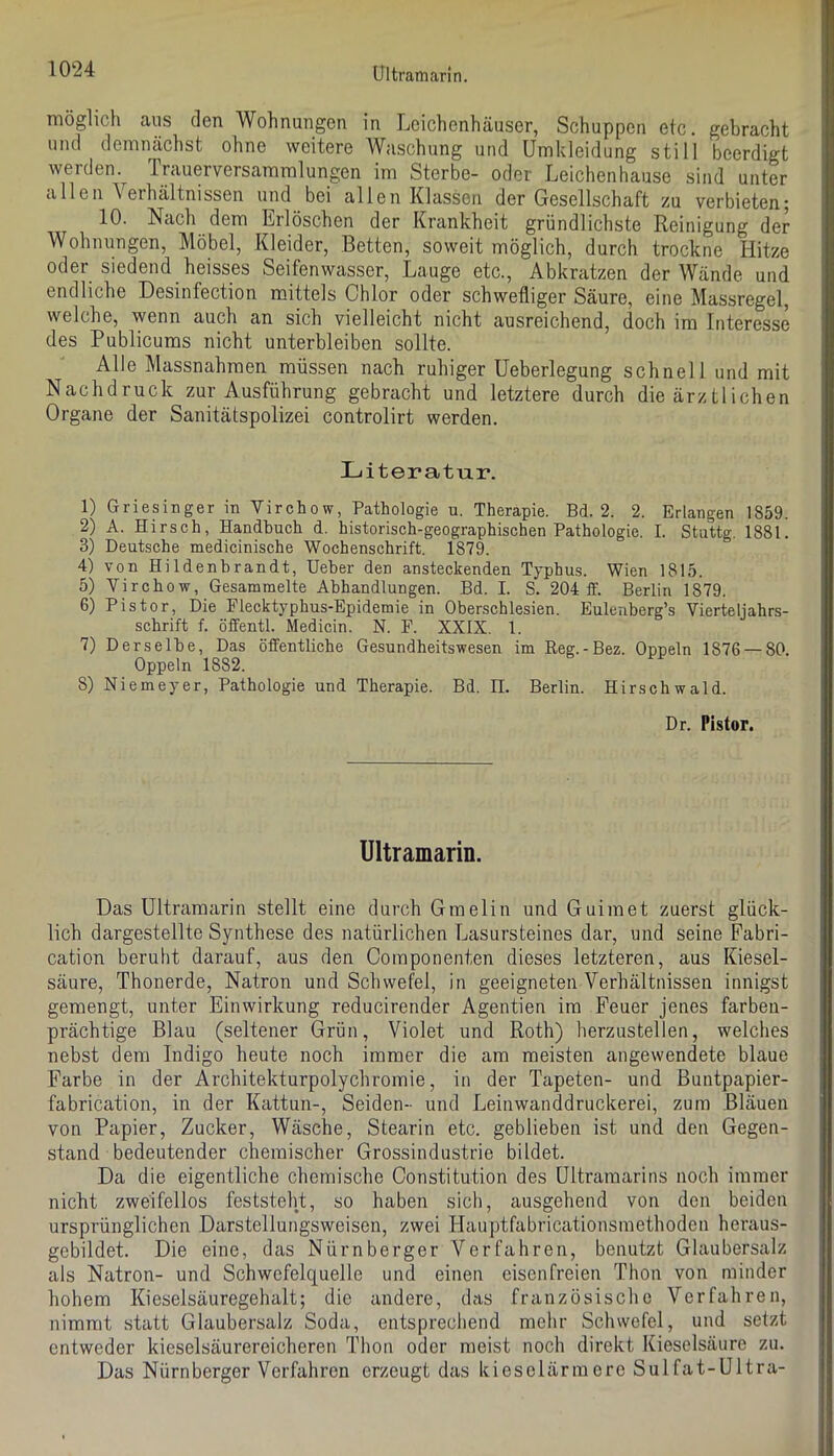 Ultramarin. möglich aus den Wohnungen in Leichenhäuser, Schuppen etc. gebracht und demnächst ohne weitere Waschung und Umkleidung still beerdigt werden.^ Trauerversammlungen im Sterbe- oder Leichenhause sind unter allen ^ eihältnissen und bei allen Klassen der Gesellschaft zu verbieten^ 10. Nach dem Erlöschen der Krankheit gründlichste Reinigung der Wohnungen, Möbel, Kleider, Betten, soweit möglich, durch trockne Hitze oder siedend heisses Seifenwasser, Lauge etc., Abkratzen der Wände und endliche Desinfection mittels Chlor oder schwefliger Säure, eine Massregel, welche, wenn auch an sich vielleicht nicht ausreichend, doch im Interesse des Publicums nicht unterbleiben sollte. Alle Massnahmen müssen nach ruhiger Ueberlegung schnell und mit Nachdruck zur Ausführung gebracht und letztere durch die ärztlichen Organe der Sanitätspolizei controlirt werden. Literatur. 1) Griesinger in Virchow, Pathologie u. Therapie. Bd. 2. 2. Erlangen 1859. 2) A. Hirsch, Handbuch d. historisch-geographischen Pathologie. I. Stuttg. 1881. 3) Deutsche medicinische Wochenschrift. 1879. 4) von Hildenbrandt, Heber den ansteckenden Typhus. Wien 1815. 5) Virchow, Gesammelte Abhandlungen. Bd. I. S. 204 ff. Berlin 1879. 6) Pistor, Die Flecktyphus-Epidemie in Oberschlesien. Euleriberg’s Vierteljahrs- schrift f. öffentl. Medicin. N. F. XXIX. 1. 7) Derselbe, Das öffentliche Gesundheitswesen im Reg.-Bez. Oppeln 1876 — 80. Oppeln 1882. 8) Niemeyer, Pathologie und Therapie. Bd. II. Berlin. Hirschwald. Dr. Pistor. Ultramarin. Das Ultramarin stellt eine durch Gmelin und Guimet zuerst glück- lich dargestellte Synthese des natürlichen Lasursteines dar, und seine Fabri- cation beruht darauf, aus den Coraponenten dieses letzteren, aus Kiesel- säure, Thonerde, Natron und Schwefel, in geeigneten Verhältnissen innigst gemengt, unter Einwirkung reducirender Agentien im Feuer jenes farben- prächtige Blau (seltener Grün, Violet und Roth) herzustellen, welches nebst dem Indigo heute noch immer die am meisten angewendete blaue Farbe in der Architekturpolycliromie, in der Tapeten- und Buntpapier- fabrication, in der Kattun-, Seiden- und Leinwanddruckerei, zum Bläuen von Papier, Zucker, Wäsche, Stearin etc. geblieben ist und den Gegen- stand bedeutender chemischer Grossindustrie bildet. Da die eigentliche chemische Constitution des Ultramarins noch immer nicht zweifellos feststeht, so haben sich, ausgehend von den beiden ursprünglichen Darstellungsweisen, zwei Hauptfabricationsmethoden heraus- gebildet. Die eine, das Nürnberger Verfahren, benutzt Glaubersalz als Natron- und Schwefelquelle und einen eisenfreien Thon von minder hohem Kieselsäuregehalt; die andere, das französische Verfahren, nimmt statt Glaubersalz Soda, entsprechend mehr Schwefel, und setzt entweder kieselsäurereicheren Thon oder meist noch direkt Kieselsäure zu. Das Nürnberger Verfahren erzeugt das kieselärraere Sulfat-Ultra-