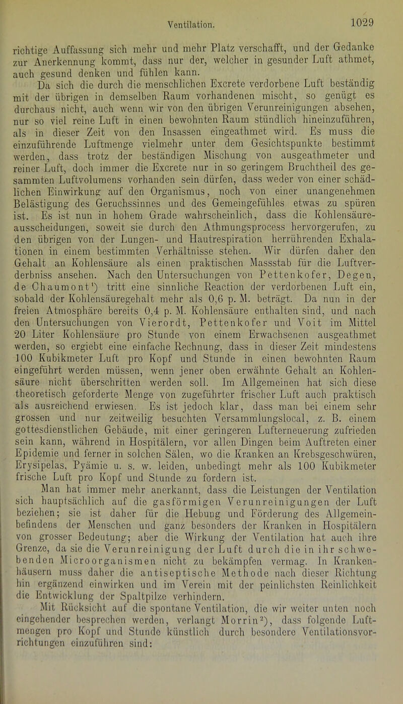 richtige Auffassung sich mehr und mehr Platz verschafft, und der Gedanke zur Anerkennung kommt, dass nur der, welcher in gesunder Luft athraet, auch gesund denken und fühlen kann. Da sich die durch die menschlichen Excrete verdorbene Luft beständig mit der übrigen in demselben Raum vorhandenen mischt, so genügt es durchaus nicht, auch wenn wir von den übrigen Verunreinigungen absehen, nur so viel reine Luft in einen bewohnten Raum stündlich hineinzuführen, als in dieser Zeit von den Insassen eingeathmet wird. Es muss die einzuführende Luftmenge vielmehr unter dem Gesichtspunkte bestimmt werden, dass trotz der beständigen Mischung von ausgeathmeter und reiner Luft, doch immer die Excrete nur in so geringem Bruchtheil des ge- sammten Luftvolumens vorhanden sein dürfen, dass weder von einer schäd- lichen Einwirkung auf den Organismus, noch von einer unangenehmen Belästigung des Geruchssinnes und des Gemeingefühles etwas zu spüren ist. Es ist nun in hohem Grade wahrscheinlich, dass die Kohlensäure- ausscheidungen, soweit sie durch den Athmungsprocess hervorgerufen, zu den übrigen von der Lungen- und Hautrespiration herrührenden Exhala- tionen in einem bestimmten Verhältnisse stehen. Wir dürfen daher den Gehalt an Kohlensäure als einen praktischen Massstab für die Luftver- derbniss ansehen. Nach den Untersuchungen von Pettenkofer, Degen, de Chaumont') tritt eine sinnliche Reaction der verdorbenen Luft ein, sobald der Kohlensäuregehalt mehr als 0,6 p. M. beträgt. Da nun in der freien Atmosphäre bereits 0,4 p. M. Kohlensäure enthalten sind, und nach den Untersuchungen von Vierordt, Pettenkofer und Voit im Mittel 20 Liter Kohlensäure pro Stunde von einem Erwachsenen ausgeathmet werden, so ergiebt eine einfache Rechnung, dass in dieser Zeit mindestens 100 Kubikmeter Luft pro Kopf und Stunde in einen bewohnten Raum eingeführt werden müssen, wenn jener oben erwähnte Gehalt an Kohlen- säure nicht überschritten werden soll. Im Allgemeinen hat sich diese theoretisch geforderte Menge von zugeführter frischer Luft auch praktisch als ausreichend erwiesen. Es ist jedoch klar, dass man bei einem sehr grossen und nur zeitweilig besuchten Versammlungslocal, z. B. einem gottesdienstlichen Gebäude, mit einer geringeren Lufterneuerung zufrieden sein kann, während in Hospitälern, vor allen Dingen beim Auftreten einer Epidemie und ferner in solchen Sälen, wo die Kranken an Krebsgeschwüren, Erysipelas, Pyämie u. s. w. leiden, unbedingt mehr als 100 Kubikmeter frische Luft pro Kopf und Stunde zu fordern ist. Man hat immer mehr anerkannt, dass die Leistungen der Ventilation sich hauptsächlich auf die gasförmigen Verunreinigungen der Luft beziehen; sie ist daher für die Hebung und Förderung des Allgemein- befindens der Menschen und ganz besonders der Kranken in Hospitälern von grosser Bedeutung; aber die Wirkung der Ventilation hat auch ihre Grenze, da sie die Verunreinigung der Luft durch die in ihr schwe- benden Microorganismen nicht zu bekämpfen vermag. In Kranken- häusern muss daher die antiseptische Methode nach dieser Richtung hin ergänzend cinwirken und im Verein mit der peinlichsten Reinlichkeit die Entwicklung der Spaltpilze verhindern. Mit Rücksicht auf die spontane Ventilation, die wir weiter unten noch eingehender besprechen werden, verlangt Morrin''^), dass folgende Luft- mengen pro Kopf und Stunde künstlich durch besondere Ventilationsvor- richtungen einzuführen sind: