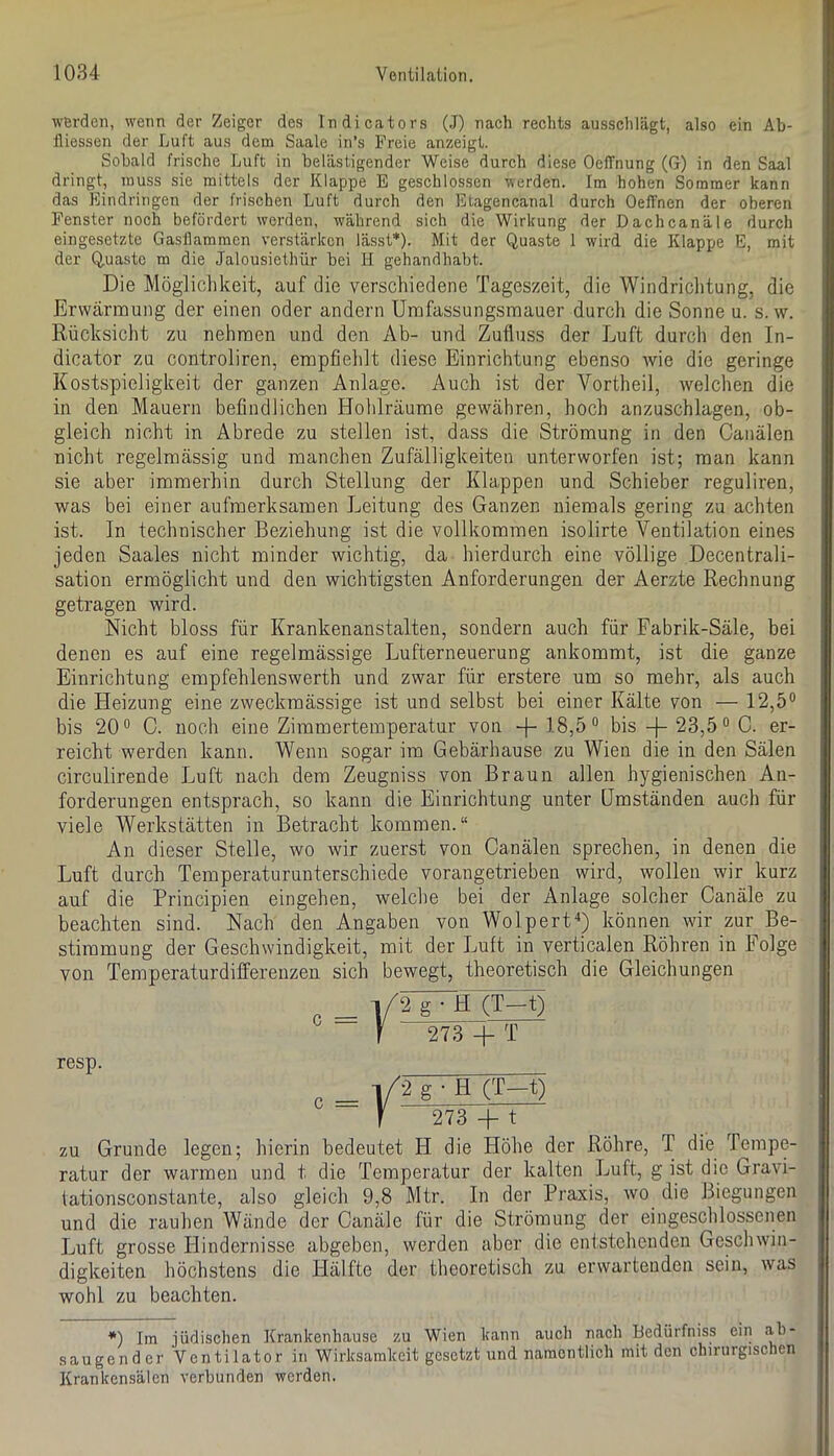 Wörden, wenn der Zeiger des Indicators (J) nach rechts ausschlägt, also ein Ab- lUessen der Luft aus dem Saale in’s Freie anzeigt. Sobald frische Luft in belästigender Weise durch diese OeiTnung (G) in den Saal dringt, muss sie mittels der Klappe E geschlossen werden. Im hohen Sommer kann das Eindringen der frischen Luft durch den Etagencanal durch OelTnen der oberen Fenster noch befördert werden, während sich die Wirkung der Dachcanäle durch eingesetzte Gasllammen verstärken lässt*). Mit der Quaste 1 wird die Klappe E, mit der Quaste m die Jalousiethür bei H gehandhabt. Die Mögliclikeit, auf die verschiedene Tageszeit, die Windriclitung, die Erwärmung der einen oder andern Umfassungsmauer durch die Sonne u. s. w. Rücksicht zu nehmen und den Ab- und Zufluss der Luft durch den In- dicator zu controliren, empfieldt diese Einrichtung ebenso wie die geringe Kostspieligkeit der ganzen Anlage. Auch ist der Vortheil, welchen die in den Mauern befindlichen Hohlräume gewähren, hoch anzuschlagen, ob- gleich nicht in Abrede zu stellen ist, dass die Strömung in den Canälen nicht regelmässig und manchen Zufälligkeiten unterworfen ist; man kann sie aber immerhin durch Stellung der Klappen und Schieber reguliren, was bei einer aufmerksamen Leitung des Ganzen niemals gering zu achten ist. In technischer Beziehung ist die vollkommen isolirte Ventilation eines jeden Saales nicht minder wichtig, da hierdurch eine völlige Decentrali- sation ermöglicht und den wichtigsten Anforderungen der Aerzte Rechnung getragen wird. Nicht bloss für Krankenanstalten, sondern auch für Fabrik-Säle, bei denen es auf eine regelmässige Lufterneuerung ankommt, ist die ganze Einrichtung empfehlenswerth und zwar für erstere um so mehr, als auch die Heizung eine zweckmässige ist und selbst bei einer Kälte von — 12,5° bis 20° C. noch eine Zimmertemperatur von -f- 18,5° bis -]- 23,5° 0. er- reicht werden kann. Wenn sogar im Gebärhause zu Wien die in den Sälen circulirende Luft nach dem Zeugniss von Braun allen hygienischen An- forderungen entsprach, so kann die Einrichtung unter Umständen auch für viele Werkstätten in Betracht kommen.“ An dieser Stelle, wo wir zuerst von Canälen sprechen, in denen die Luft durch Temperaturunterschiede vorangetrieben wird, wollen wir kurz auf die Principien eingehen, welche bei der Anlage solcher Canäle zu beachten sind. Nach den Angaben von Wolpert“*) können wir zur Be- stimmung der Geschwindigkeit, mit der Luft in verticalen Röhren in Folge von Temperaturdifferenzen sich bewegt, theoretisch die Gleichungen resp. c = -i/2 g • H (T-t) f 273 -f T |/2 g • H (T-t) f 273 4- t zu Grunde legen; hierin bedeutet H die Höhe der Röhre, T die Tempe- ratur der warmen und t die Temperatur der kalten ljuft, g ist die Gravi- lationsconstante, also gleich 9,8 Mtr. In der Praxis, wo die Biegungen und die rauhen Wände der Canäle für die Strömung der eingeschlossenen Luft grosse Ilindernisse abgeben, werden aber die entstehenden Geschwin- digkeiten höchstens die Hälfte der theoretisch zu erwartenden sein, was wohl zu beachten. *) Im jüdischen Krankenhause zu Wien kann auch nach Bedürfniss ein ah- saugender Ventilator in Wirksamkeit gesetzt und namentlich mit den chirurgischen Krankensälen verbunden werden.