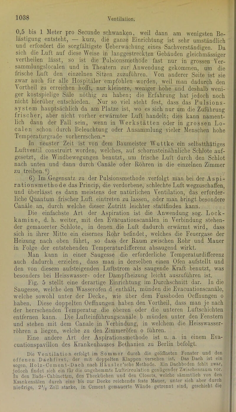 0,5 bis 1 Meter pro Secunde schwanken, weil dann ann wenigsten Be- lästigung entsteht, — kurz, die ganze Einrichtung ist sehr umständlich und erfordert die sorgfältigste üeberwaclmng eines Sachverständigen. Da sich die Luft auf diese Weise in langgestreckten Gebäuden gleichmässiger vertheilen lässt, so ist die Pulbionsmethode fast nur in grossen Ver- sammlungslocalen und in Theatern zur Anwendung gekommen, um die frische Luft den einzelnen Sitzen zuzuführen. Von anderer Seite ist sie zwar auch für alle Hospitäler empfohlen worden, weil man dadurch den Vortheil zu erreichen liofft, nur kleinere, weniger hohe und deshalb weni- ger kostspielige Säle nöthig zu haben; die Erfahrung hat jedoch noch nicht hierüber entschieden. Nur so viel steht fest, dass das Pulsions- system hauptsächlich da am Platze ist, wo es sich nur um die Zuführung frischer, aber nicht vorher erwärmter Luft handelt; dies kann nament- lich dann der Fall sein, wenn in Werkstätten oder in grossen Lo- calen schon durch Beleuchtung oder Ansammlung vieler Menschen hohe Temperaturgrade vorherrschen. “ In neuster Zeit ist von dem Baumeister Wuttke ein selbstthätiges Luftventil construirt worden, welches, auf schornsteinähnliche Schlote auf- gesetzt, die Windbewegungen benutzt, um frische Luft durch den Schlot nach unten und dann durch Canäle oder Röhren in die einzelnen Zimmer zu treiben.*^) 6) Im Gegensatz zu der Pulsionsmethode verfolgt man bei der Aspi- rationsmethode das Princip, die verdorbene, schlechte Luft wegzuschaffen, und überlässt es dann meistens der natürlichen Ventilation, das erforder- liche Quantum frischer Luft eintreten zu lassen, oder man bringt besondere Canäle an, durch welche dieser Zutritt leichter stattfinden kann. Die einfachste Art der Aspiration ist die Anwendung sog. Lock- kamine, d. h. weiter, mit den Evacuationscanälen in Verbindung stehen- der gemauerter Schlote, in denen die Luft dadurch erwärmt wird, dass sich in ihrer Mitte ein eisernes Rohr befindet, welches die Feuergase der Heizung nach oben führt, so dass der Raum zwischen Rohr und Mauer in Folge der entstehenden Temperaturdifferenz absaugend wirkt. Man kann in einer Saugesse die erforderliche Temperaturdifferenz auch dadurch erzielen, dass man in derselben einen Ofen aufstellt und den von diesem aufsteigenden Luftstrom als saugende Kraft benutzt, was besonders bei Heisswasser- oder Dampfheizung leicht auszuführen ist. Fig. 5 stellt eine derartige Einrichtung im Durchschnitt dar. In die Saugesse, welche den Wasserofen d enthält, münden die Evacuationscanäle, welche sowohl unter der Decke, wie über dem Fussboden Oeffnungen o haben. Diese doppelten Oeffnungen haben den Vortheil, dass man je nach der herrschenden Temperatur die oberen oder die unteren Luftschichten entfernen kann. Die Lufteinführungscanäle b münden unter den Fenstern und stehen mit dem Canale in Verbindung, in welchem die Heisswasser- röhren a liegen, welche zu den Zimmeröfen o führen. Eine andere Art der Aspirationsmethode ist u. a. in einem Eva- cuationspavillon des Krankenhauses Bethanien zu Berlin befolgt. Die Ventilation erfolgt im Sommer durch die geöffneten Fenster und den offenen Dachfirst, der mit doppelten Klappen versehen ist. Das Dach ist ein sogen. Ilolz-Cemeut-Dach nach Haus 1 er’sche Methode. Fin Dachboden fehlt zwar, jedoch findet sich ein für die ungehemmte Luftcirculation genügender Zwischenraum vor. In den Bade-Cabinetteu, den Theeküchen und den Closcls, welche sämmtlich von den Krankensälen durch eine bis zur Decke reichende feste Mauer, unter sich aber duich niedrige, 2Vj Zoll starke, in Cement gemauerte Wände getrennt sind, geschieht die