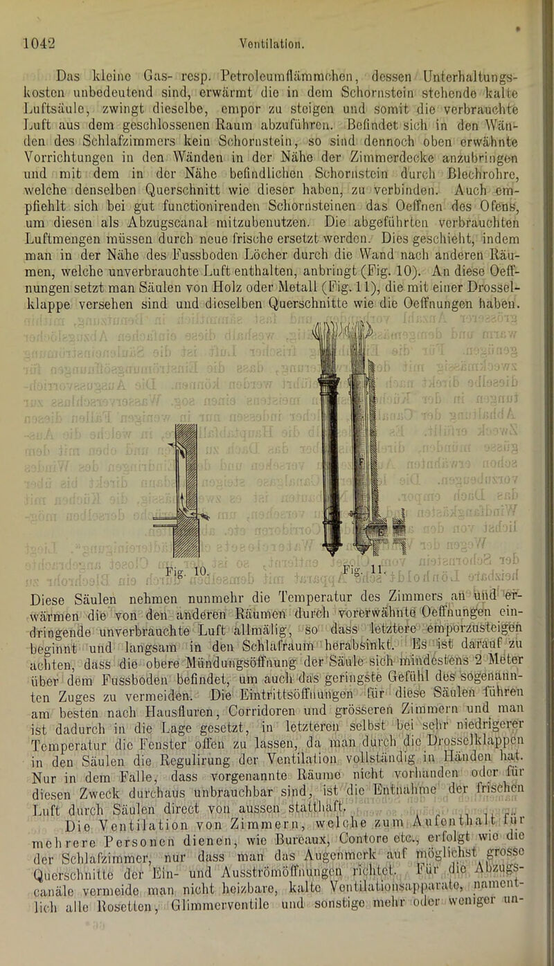 Das kleine Gas- rcsp. Petroleumnämmchen, dessen Unterhaltungs- kosten unbedeutend sind, erwärmt die in dem Schornstein stehende kalte Luftsäule, zwingt dieselbe, empor zu steigen und somit die verbrauchte Luft aus dem geschlossenen Raum abzufiihren. Befindet sich in den Wän- den des Schlafzimmers kein Schornstein, so sind dennoch oben erwähnte Vorrichtungen in den Wänden in der Nähe der Zimmerdecke anzubringen und mit dem in der Nähe befindlichen Schornstein durch Blechrohre, welche denselben Querschnitt wie dieser haben, zu verbinden. Auch em- pfiehlt sich bei gut functionirenden Schornsteinen das Oeffnen des Ofens, um diesen als Abzugscanal mitzubenutzen. Die abgefülirtcn verbrauchten Luftmengen müssen durch neue frische ersetzt werden. Dies geschieht, indem man in der Nähe des Fussboden Löcher durch die Wand nach anderen Räu- men, welche unverbrauchte Luft enthalten, anbringt (Fig. 10). An diese Oeff- nungen setzt man Säulen von Holz oder Metall (Fig. 11), die mit einer Drossel- klappe versehen sind und dieselben Querschnitte wie die Oeffnungen haben. Diese Säulen nehmen nunmehr die Temperatur des Zimmers aii und er- wärmen die von den anderen Räumen durch vorerwähnte Oeffnungen ein- dringende unverbrauchte Luft allmälig, so dass letztere empoiznsteigöh beginnt und langsam in den Schlafraum heräbsinkt. Es -ist darauf zu achten, dass die obere Mündutigsöffnung der Säule sich mindestens 2 Meter über dem Fussboden befindet, um auch das geringste Gefühl des'sogenann- ten Zuges zu vermeiden. Die Eintrittsöffnungon für diese Säulen führen am besten nach Hausfluren, Corridoren und grösseren Zimmern und man ist dadurch in die Lage gesetzt, in letzteren selbst bei sehr niedrigerer Temperatur die Fenster offen zu lassen, da man durch die Diosselklappen in den Säulen die Regulirung der Ventilation vollständig in Händen hat. Nur in dem Falle, dass vorgenannte Räume nicht vorhanden oder für diesen Zweck durchaus unbrauchbar sind, ist die Entnahme der frischen Luft durch Säulen direct von aussen statthaft. i. r- . Die Ventilation von Zimmern, welche zum Aufenthalt iur mehrere Personen dienen, wie Burcaux, Contore etc., erfolgt wio die der Schlafzimmer, nur dass man das Augenmerk auf möglichst grosse Querschnitte der Ein- und Ausströmölfnungcn richtet, hur die Abzugs- canäle vermeide man nicht heizbare, kalte Vontilatioiisap|)arate, nament- lich alle Rosetten, Glimmerventile und sonstige mehr oder weniger un-