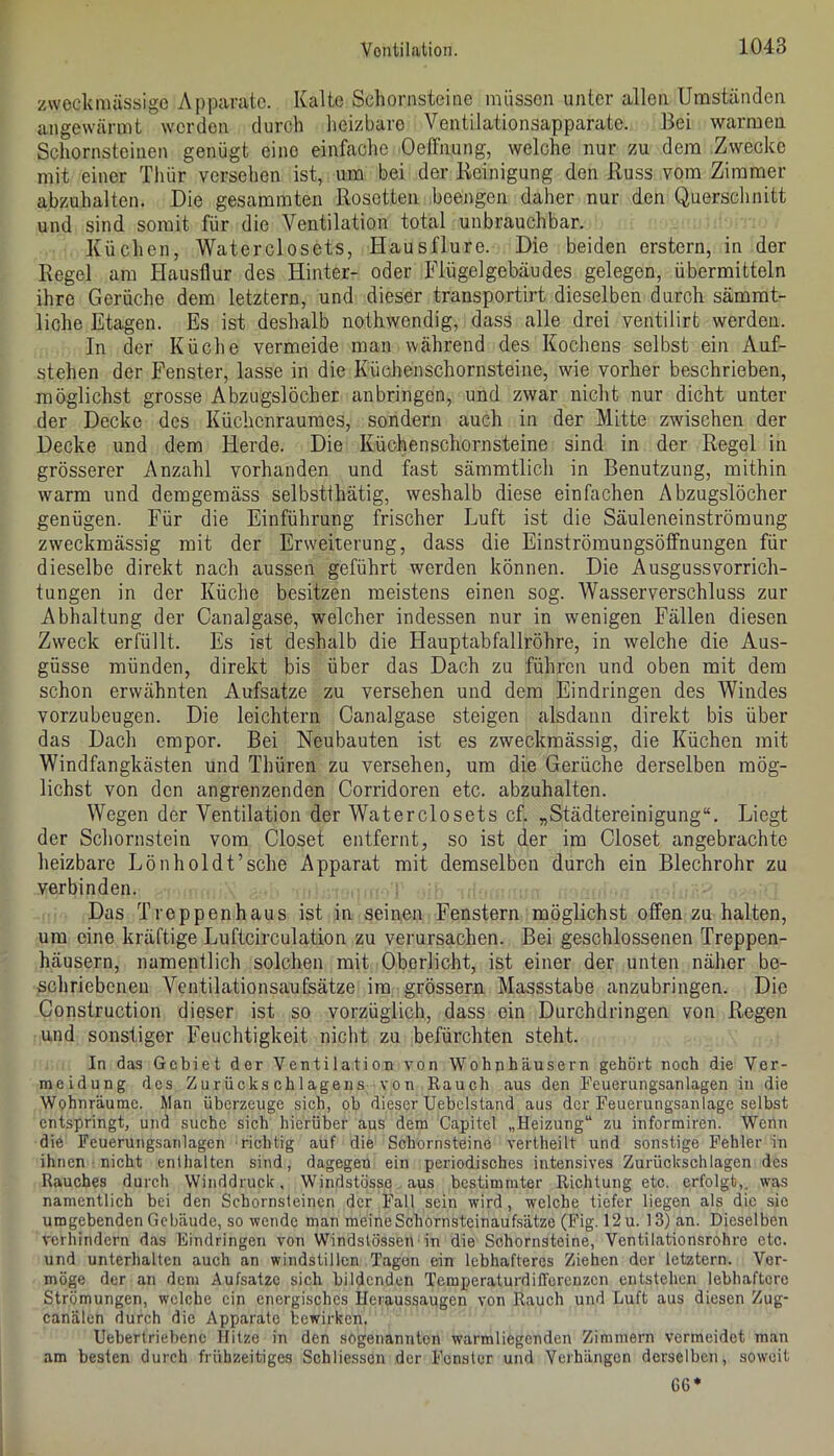 zweckmässige Apparate. Kalte Schornsteine müssen unter allen Umständen angewärmt werden durch heizbare Ventilationsapparate. Bei warmen Schornsteinen genügt eine einfache Oeffnung, welche nur zu dem Zwecke mit einer Thür versehen ist, um bei der Reinigung den Russ vom Zimmer a.bzuhalten. Die gesammten Rosetten beengen daher nur den Querschnitt und sind somit für die Ventilation total unbrauchbar. Küchen, Waterclosets, Hausflure. Die beiden erstem, in der Regel am Hausflur des Hinter- oder Flügelgebäudes gelegen, übermitteln ihre Gerüche dem letztem, und dieser transportirt dieselben durch sämmt- liche Etagen. Es ist deshalb nothwendig, dass alle drei ventilirt werden. In der Küche vermeide man während des Kochens selbst ein Auf- stehen der Fenster, lasse in die Küchenschornsteine, wie vorher beschrieben, möglichst grosse Abzugslöcher anbringen, und zwar nicht nur dicht unter der Decke des Küchenraumes, sondern auch in der Mitte zwischen der Decke und dem Herde. Die Küchen Schornsteine sind in der Regel in grösserer Anzahl vorhanden und fast sämmtlicli in Benutzung, mithin warm und demgemäss selbstthätig, weshalb diese einfachen Abzugslöcher genügen. Für die Einführung frischer Luft ist die Säuleneinströmung zweckmässig mit der Erweiterung, dass die Einströmungsöffnungen für dieselbe direkt nach aussen geführt werden können. Die Ausguss Vorrich- tungen in der Küche besitzen meistens einen sog. Wasserverschluss zur Abhaltung der Canalgase, welcher indessen nur in wenigen Fällen diesen Zweck erfüllt. Es ist deshalb die Hauptabfallröhre, in welche die Aus- güsse münden, direkt bis über das Dach zu führen und oben mit dem schon erwähnten Aufsatze zu versehen und dem Eindringen des Windes vorzubeugen. Die leichtern Canalgase steigen alsdann direkt bis über das Dach empor. Bei Neubauten ist es zweckmässig, die Küchen mit Windfangkästen und Thüren zu versehen, um die Gerüche derselben mög- lichst von den angrenzenden Corridoren etc. abzuhalten. Wegen der Ventilation der Waterclosets cf. „Städtereinigung“. Liegt der Schornstein vom Closet entfernt, so ist der im Closet angebrachte heizbare Lönholdt’sehe Apparat mit demselben durch ein Blechrohr zu verbinden. Das Treppenhaus ist in seinen Fenstern möglichst offen zu halten, um eine kräftige Luftcirculation zu verursachen. Bei geschlossenen Treppen- häusern, namentlich solchen mit Oberlicht, ist einer der unten näher be- schriebenen Ventilationsaufsätze im grössern Massstabe anzubringen. Die Construction dieser ist so vorzüglich, dass ein Durchdringen von Regen und sonstiger h'euchtigkeit nicht zu befürchten steht. In da3 Gebiet der Ventilation von Wohnhäusern gehört noch die Ver- meidung des Zurückschlagens von Rauch aus den Feuerungsanlagen in die Wohnräume. Man überzeuge sich, oh dieser TJebclstand aus der Feuerungsanlage selbst entspringt, und suche sich hierüber aus dem Capitel „Heizung“ zu informiren. Wenn die Feuerungsanlagen richtig auf die Schornsteine vertheilt und sonstige Fehler in ihnen nicht enthalten sind, dagegen ein periodisches intensives Zurückschlagen des Rauches durch Winddruck. Windstösse aus bestimmter Richtung etc. erfolgt,, was namentlich bei den Schornsteinen der Fall sein wird, welche tiefer liegen als die sic umgebenden Gebäude, so wende man meineSchornstcinauf.sätze (Fig. 12 u. 13) an. Dieselben verhindern das Eindringen von Windstössen-in die Schornsteine, Ventilationsrohre etc. und unterhalten auch an windstillen Tagen ein lebhafteres Ziehen der letztem. Ver- möge der an dem Aufsätze sich bildenden Temperaturdifferenzen entstehen lebhaftere Strömungen, welche ein energisches Ueraussaugen von Rauch und Luft aus diesen Zug- canälen durch die Apparate bewirken. Uebertriebenc Hitze in den sogenannten warmliegenden Zimmern vermeidet man am besten durch frühzeitiges Schliesscn der Fenster und Verhängen derselben, soweit G6*