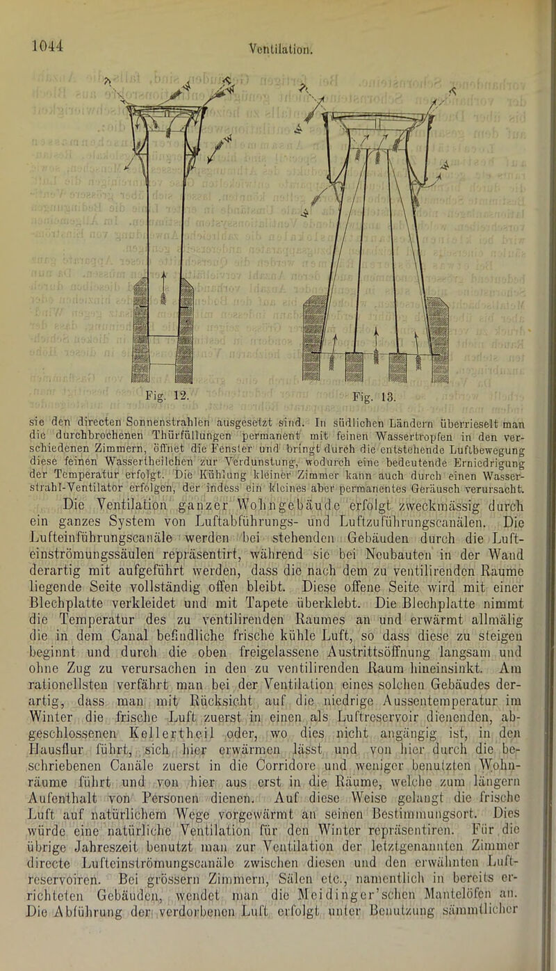 sie den directen Sonnenstrahlen ausgesetzt sind. In südlichen Ländern überrieselt man die durchbrochenen Thürfüllungen permanent mit feinen Wasser tropfen in den ver- schiedenen Zimmern, öffnet die Fenster und bringt durch die entstehende Luftbewegung diese feinen Wassertheilchen zur Verdunstung, wodurch eine bedeutende Erniedrigung der Temperatur erfolgt. Die Kühlung kleiner Zimmer kann auch durch einen Wasser- strahl-Ventilator erfolgen, der indess ein kleines aber permanentes Geräusch verursacht. Die Ventilation ganzer Wohngebäude erfolgt zweckmässig durch ein ganzes System von Luftabführungs- und Luftzuführimgscanälen. Die Lufteinführungscanäle werden bei stehenden Gebäuden durch die Luft- einströmungssäulen repräsentirt, während sic bei Neubauten in der Wand derartig mit aufgeführt werden, dass die nach dem zu veiitilirendcn Raume liegende Seite vollständig offen bleibt. Diese offene Seite wird mit einer Blechplatte verkleidet und mit Tapete überklebt. Die Blechplatte nimmt die Temperatur des zu ventilirenden Raumes an und erwärmt allmälig die in dem Canal befindliche frische kühle Luft, so dass diese zu steigen beginnt und durch die oben freigelassene Austrittsöffnung langsam und ohne Zug zu verursachen in den zu ventilirenden Raum hiueinsinkt. Ara rationellsten verfährt man bei der Ventilation eines solchen Gebäudes der- artig, dass man mit Rücksicht auf die niedrige Aussentemperatur im Winter die frische Luft zuerst in einen als Luftreservoir dienenden, ab- geschlossenen Kellertheil oder, wo dies nicht angängig ist, in den Hausflur führt, sich hier erwärmen lässt und von hier durch die be- schriebenen Canäle zuerst in die Corridoi'e und weniger benutzten Wolm- räume führt und von hier aus erst in die Räume, welclie zum längern Aufenthalt von Personen dienen. Auf diese Weise gelaugt die frische Luft auf natürlichem Wege vorgewärmt an seinen Bestimmungsort. Dies würde eine natürliche Ventilation für den Winter repräsentiren. Für . die übrige Jahreszeit benutzt man zur Ventilation der letztgenannten Zimmer directe Lufteinströmungscanäle zwischen diesen und den erwähnten Luft- reservoiren. Bei grössern Zimmern, Sälen etc., namentlich in bereits er- richteten Gebäuden, wendet man die Meidinger’schcn Mantelöfen an. Die Abführung der verdoi'bencn Luft erfolgt unter Benutzung sämmtliclier