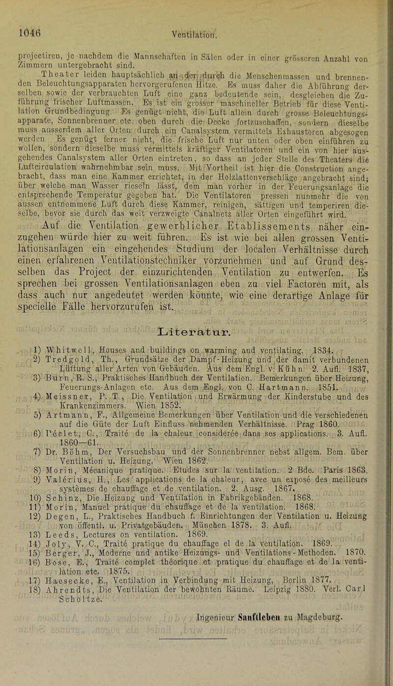 projcctiien, je nachdem die ^^an^schaftcn in Sälen oder in einer grösseren Anzahl von Ziiinmcrn nntergebracht sind. Iheatei leiden hauptsächlich au der .durch die Menschenmassen und brennen- den Beleuchtungsapparaten hervorgerufenen Ilitze. Es muss daher die Abführung der- selben sowie der verbrauchten Luft eine ganz bedeutende sein, desgleichen die Zu- führung frischer Luftmassen. Es ist ein grosser maschineller Betrieb für diese Venti- lation Grundbedingung. Es genügt nicht, die Luft allein durch grosse Beleuchtungs- apparate, Sonnenbrenner etc. oben durch die; Decke fortzuschaffen, sondern dieselbe muss ausserdem aller Orten durch ein Canalsystem vermittels Exhaustoren abgesogen werden Es genügt ferner nicht, die frische Luft nur unten oder oben einführen zu wollen, sondern dieselbe muss vermittels kräftiger Ventilatoren und ein von hier aus- gehendes Canalsystem aller Orten eintreten, so dass an jeder Stelle des Theaters die Lufteirculation wahrnehmbar sein muss. Mit Vortheil ist hier die Construction ange- bracht, dass man eine Kammer errichtet, in der Holzlatten Vorschläge angebracht sind; über welche man Wasser rieseln lässt, dem man vorher in der Ecuerungsanlage die entsprechende Temperatur gegeben hat. Die Ventilatoren pressen nunmehr die von aussen entnommene Luft durch diese Kammer, reinigen, sättigen und temperiren die- .selbe, bevor sie durch das weit verzweigte Canalnctz aller Orten eingeführt wird. Auf die Ventilation gewerblicher Etablissements näher ein- zugehen würde hier zu weit führen. Es ist wie bei allen grossen Venti- lationsanlagen ein eingehendes Studium der localen Verhältnisse durch einen erfahrenen Ventilationstechniker vorzunehmen und auf Grund des- selben das Project der einzurichtenden Ventilation zu entwerfen. Es sprechen bei grossen Ventilationsanlagen eben zu viel Factoren mit, als dass auch nur angedeutet werden könnte, wie eine derartige Anlage für specielle Fälle hervorzurufpn ist. Literatur. 1) Whitwell, Houses and buildings on warming and vcntilating. 1834. 2) Tredgold, Th., Grundsätze der Dampf-Heizung und.der damit verbundenen Lüftung aller Arten von Gebäuden. Aus dem Engl, v; Kühn. 2. Aufl. 1837, 3) Burn, R. S., Praktisches Handbuch der Ventilation. Bem'erkungen über Heizung, Feuerungs-Anlagen etc. Aus dem Engl, von C. Hartmann. 1851. 4) Meissner, P. T., Die Ventilation und Erwärmung der Kinderstube und des Krankenzimmers. Wien 1852. 5) Artmann, F., Allgemeine Bemerkungen über Ventilation und die verschiedenen auf die Güte der Luft Einfluss nehmenden Verhältnisse. Prag 1860. 6) Peel et, C., Tratte de la ehaleur consideree dans ses applications. 3. Aufl. 1860—61. 7) Dr. Böhm, Der Versuchsbau und der Sonnenbrenner nebst allgem. Bern, über Ventilation u. Heizung. Wien 1862. 8) Morin, Mecanique pratique. Etudes sur la Ventilation. 2 Bde. Paris 1863. 9) Valerius, H., Les applications de la ehaleur, avec un expose des meilleurs systemes de chauffage et de Ventilation. 2. Ausg. 1867. 10) Schinz, Die Heizung und Ventilation in Fabrikgebänden. 1868. 11) Morin, Manuel pratique du chauffage et de la Ventilation. 1868. 12) Degen, L., Praktisches Handbuch f. Einrichtungen der Ventilation u. Heizung von öffentl. u. Privatgebäuden. München 1878. 3. Aufl. 13) Leeds, Lectures on Ventilation. 1869. 14) Joly, V. C., Tratte pratique du chauffage el de la Ventilation. 1869. 15) Berger, J., Moderne und antike Heizungs- und Ventilations - Methoden. 1870. 16) Bose, E., Tratte complet thdorique et pratique du chauffage et de la Venti- lation etc. 1875. 17) Haesecke, E., Ventilation in Verbindung mit Heizung, Berlin 1877. 18) Ahrendts, Die Ventilation der bewohnten Räume. Leipzig 1880. Verl. Carl Scho Itze. Ingenieur Sniifllcbcii zu Magdeburg.