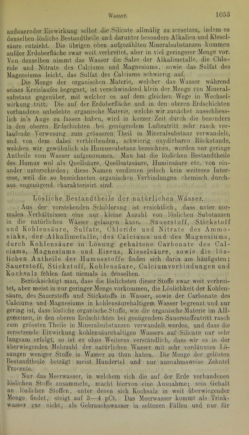 andauernder Einwirkung selbst die Silicate allmälig zu zersetzen, indem es denselben lösliche Bestandtheile und darunter besonders Alkalien und Kiesel- säure entzieht. Die übrigen oben aufgezählten Mineralsubstanzen kommen aufder Erdoberfläche zwar weit verbreitet, aber in viel geringerer Menge vor. Von denselben nimmt djis Wasser die Salze der Alkalimetalle, die Chlo- ride und Nitrate des Calciums und Magnesiums, sowie das Sulfat des Magnesiums leicht, das Sulfat des Calciums schwierig auf. Die Menge der organischen Materie, welcher das Wasser während seines Kreislaufes begegnet, ist verschwindend klein der Menge von Mineral- substanz gegenüber, mit welcher es auf dem gleichen Wege in Wechsel- wirkung tritt. Die auf der Erdoberfläche und in den eberen Erdschichten vorhandene unbelebte organische Materie, welche wir zunächst ausschliess- lich in’s Auge zu fassen haben, wird in kurzer Zeit durch die besonders in den eberen Erdschichten bei genügendem Luftzutritt sehr rasch ver- laufende Verwesung zum grösseren Theil in Mineral Substanz verwandelt, und ven dem dabei verbleibenden, schwierig oxydirbaren Rückstände, welchen wir gewöhnlich als Humussubstanz bezeichnen, werden nur geringe Antheile vom Wasser aufgenommen. Man hat die löslichen Bestandtheile des Humus wol als Quellsäure, Quellsatzsäure, Huminsäure etc. von ein- ander unterschieden; diese Namen verdienen jedoch kein weiteres Inter- esse, weil die so bezeichneten organischen Verbindungen chemisch durch- aus ungenügend charakterisirt sind. Lösliche Bestandtheile der natürlichen Wässer. Aus der vorstehenden Schilderung ist ersichtlich, dass unter nor- malen Verhältnissen eine nur kleine Anzahl von löslichen Substanzen in die natürlichen Wässer gelangen kann. Sauerstoff, Stickstoff und Kohlensäure, Sulfate, Chloride und Nitrate des Ammo- niaks, der Alkalimetalle, des Calciums und des Magnesiums, durch Kohlensäure in Lösung gehaltene Carbonate des Cal- ciums, Magnesiums und Eisens, Kieselsäure, sowie die lös- lichen Antheile der Humusstoffe finden sich darin am häufigsten; Sauerstoff, Stickstoff, Kohlensäure, Calciumverbindungen und Kochsalz fehlen fast niemals in denselben. Berücksichtigt man, dass die löslichsten dieser Stoffe zwar weit verbrei- tet, aber meist in nur geringer Menge verkommen, die Löslichkeit der Kehlen- säure, des Sauerstoffs und Stickstoffs in Wasser, sowie der Carbonate des Calciums und Magnesiums in kohlensäurehaltigem Wasser begrenzt und nur gering ist, dass lösliche organische Stoffe, wie die organische Materie im All- gemeinen, in den oberen Erdschichten bei genügendem Sauerstoffzutritt rasch zum grössten Theile in Mineralsubslanzen verwandelt werden, und dass die zersetzende Einwirkung kohlensäurehaltigen Wassers auf Silicate nur sehr langsam erfolgt, so ist es ohne Weiteres verständlich, dass wir es in der überwiegenden Mehrzahl der natürlichen Wasser mit sehr verdünnten Lö- sungen weniger Stoffe in Wasser zu thun haben. Die Menge der gelösten Ilestandtheile beträgt meist Hundertel und nur ausnahmsweise Zehntel Procentc. Nur das Meerwasser, in welchem sich die auf der Erde vorhandenen löslichen Stoffe ansammcln, macht hiervon eine Ausnahme; sein Gehalt an löslichen Stoffen, unter denen sich Kochsalz in weit überwiegender Menge findet, steigt auf 3—4 pCt. Das Meerwasscr kommt als 'frink- wasscr gar nicht, als Gebrauchsvvasser in seltonon Pällen und nur für