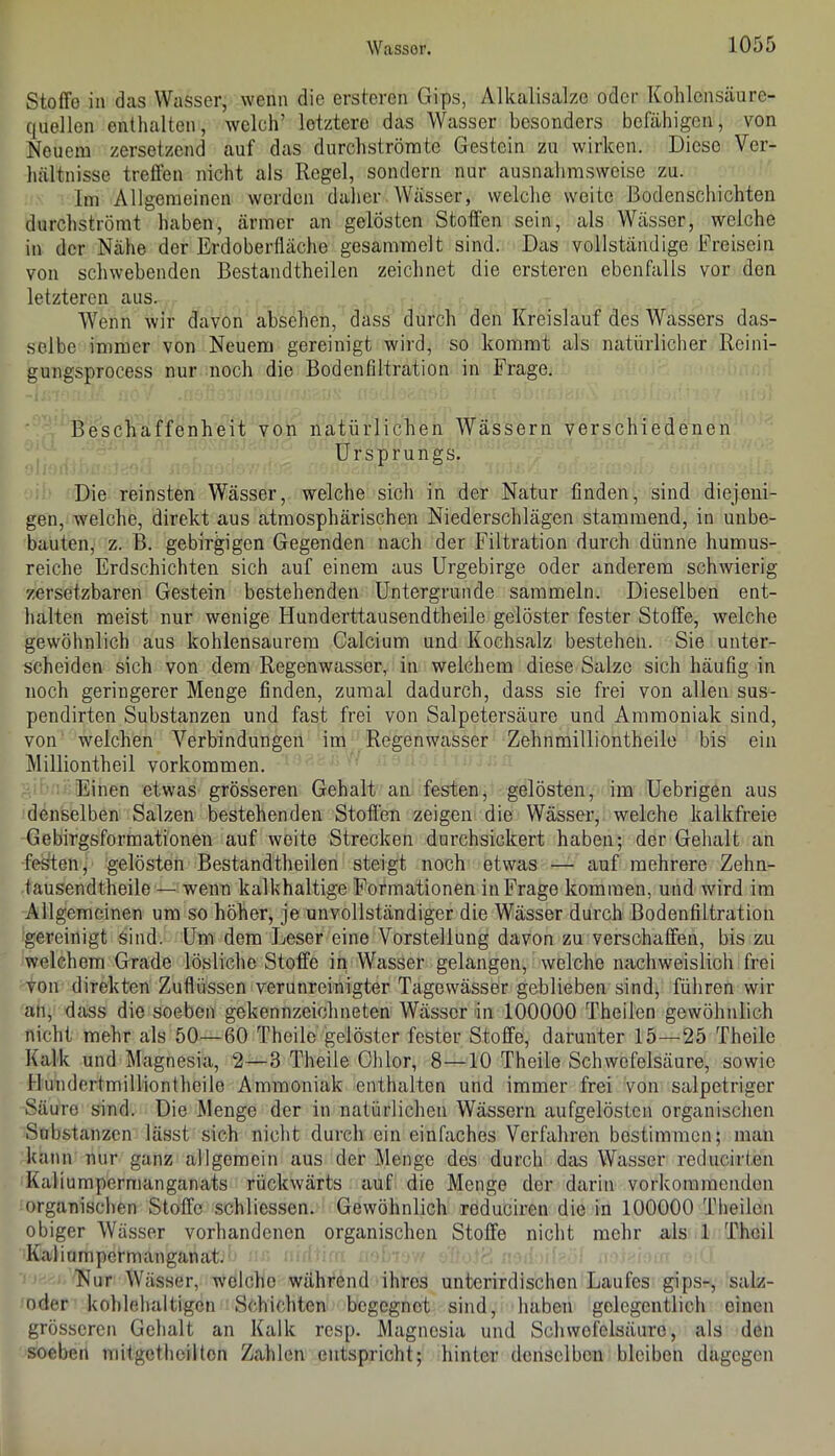 Stoffe in das Wasser, wenn die ersteren Gips, Alkalisalze oder Kohlensäure- quellen enthalten, welch’ letztere das Wasser besonders befähigen, von Neuem zersetzend auf das durchströrate Gestein zu wirken. Diese Ver- hältnisse treffen nicht als Regel, sondern nur ausnahmsweise zu. Im Allgemeinen werden daher Wässer, welche weite Bodenschichten durchströmt haben, ärmer an gelösten Stoffen sein, als Wässer, welche in der Nähe der Erdoberffäche gesammelt sind. Das vollständige Freisein von schwebenden Bestandtheilen zeichnet die ersteren ebenfalls vor den letzteren aus. W^enn wir davon absehen, dass durch den Kreislauf des Wassers das- selbe immer von Neuem gereinigt wird, so kommt als natürlicher Reini- gungsprocess nur noch die Bodenfiltration in Frage. Beschaffenheit von natürlichen Wässern verschiedenen Ursprungs. Die reinsten Wässer, welche sich in der Natur finden, sind diejeni- gen, welche, direkt aus atmosphärischen Niederschlägen stammend, in unbe- bauten, z. B. gebirgigen Gegenden nach der Filtration durch dünne humus- reiche Erdschichten sich auf einem aus Urgebirge oder anderem schwierig zersetzbaren Gestein bestehenden Untergründe sammeln. Dieselben ent- halten meist nur wenige tlunderttausendtheile gelöster fester Stoffe, welche gewöhnlich aus kohlensaurem Calcium und Kochsalz bestehen. Sie unter- scheiden sich von dem Regenwasser, in welchem diese Salze sich häufig in noch geringerer Menge finden, zumal dadurch, dass sie frei von allen sus- pendirten Substanzen und fast frei von Salpetersäure und Ammoniak sind, von welchen Verbindungen im Regenwasser Zehnmilliontheile bis ein Milliontheil verkommen. Einen etwas grösseren Gehalt an festen, gelösten, im Uebrigen aus denselben Salzen bestehenden Stoffen zeigen die Wässer, welche kalkfreie Gebirgsformationen auf weite Strecken durchsickert haben; der Gehalt an fedten, gelösten Bestandtheilen steigt noch etwas — auf mehrere Zehn- tausendtheile — wenn kalkhaltige Formationen in Frage kommen, und wird im Allgemeinen um so höher, je unvollständiger die Wässer durch Bodenfiltration gereinigt sind. Um dem Leser eine Vorstellung davon zu verschaffen, bis zu welchem Grade lösliche Stoffe in Wasser gelangen, welche nachweislich frei von direkten Zuflüssen verunreinigter Tagewässer geblieben sind, führen wir an, dtiss die soeben gekennzeichneten Wässer in 100000 Theilen gewöhnlich nicht mehr als 50—60 Theilc gelöster fester Stoffe, darunter 15—25 Theile Kalk und Magnesia, 2—3 Theile Chlor, 8—10 Theile Schwefelsäure, sowie Hundertmilliontheile Ammoniak enthalten und immer frei von salpetriger Säure sind. Die Menge der in natürlichen Wässern aufgelösten organischen Substanzen lässt sich nicht durch ein einfaches Verfahren bestimmen; man kann nur ganz allgemein aus der Menge des durch das Wasser reducirten Kaliumpermanganats rückwärts auf die Menge der darin vorkommenden organi.scben Stoffe schliessen. Gewöhnlich reduciren die in 100000 Theilen obiger Wässer vorhandenen organischen Stoffe nicht mehr als 1 Thcil Kaliumpermanganat. Nur Wässer, welche während ihres unterirdischen Laufes gips-, salz- oder kohlehaltigen Schichten begegnet sind, haben gelegentlich einen grösseren Gehalt an Kalk resp. Magnesia und Schwefelsäure, als den soeben mitgetlieiltcn Zahlen entspricht; hinter denselben bleiben dagegen