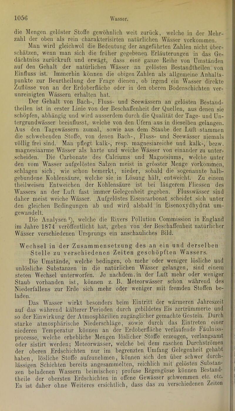 die Mengen gelöster Stoffe gewöhnlich weit zurück, welche in der Melir- zalil der oben als rein charakterisirten natürlichen Wässer Vorkommen. Man wird gleichwol die Bedeutung der angeführten Zahlen nicht über- schätzen, wenn man sich die früher gegebenen Erläuterungen in das Ge- dächtniss zurückruft und erwägt, dass eine ganze Reihe von Umständen auf den Gehalt der natürlichen Wässer an gelösten ßestandtheilon von Einfluss ist. Immerhin können die obigen Zahlen als allgemeine Anhalts- punkte zur Beurtheilung der Frage dienen, ob irgend ein Wasser direkte Zuflüsse von an der Erdoberfläche oder in den oberen Bodenschichten ver- unreinigten Wässern erhalten hat. Der Gehalt von Bach-, Fluss- und Seewässern an gelösten Bestand- theilen ist in erster Linie von der Beschaffenheit der Quellen, aus denen sie schöpfen, abhängig und wird ausserdem durch die Qualität der Tage- und Un- tergrundwässer beeinflusst, welche von den Ufern aus in dieselben gelangen. Aus den Tagewässern zumal, sowie aus dem Staube der Luft stammen die schwebenden Stoffe, von denen Bach-, Fluss- und Seewässer niemals völlig frei sind. Man pflegt kalk-, resp. magnesiareiche und kalk-, bezw. magnesiaarme Wässer als harte und weiche Wässer von einander zu unter- scheiden. Die Carbonate des Calciums und Magnesiums, welche unter den vom Wasser aufgelösten Salzen meist in grösster Menge verkommen, schlagen sich, wie schon bemerkt, nieder, sobald die sogenannte halb- gebundene Kohlensäure, welche sie in Lösung hält, entweicht. Zu einem theilweisen Entweichen der Kohlensäure ist bei längerem Fliessen des Wassers an der Luft fast immer Gelegenheit gegeben. Flusswässer sind daher meist weiche Wässer. Aufgelöstes Eisencarbonat scheidet sich unter den gleichen Bedingungen ab und wird alsbald in Eisenoxydliydrat um- gewandelt. Die Analysen ‘), welche die Rivers Pollution Commission in England im Jahre 1874 veröffentlicht hat, geben von der Beschaffenheit natürlicher Wässer verschiedenen Ursprungs ein anschauliches Bild. Wechsel in der Zusammensetzung des an ein und derselben Stelle zu verschiedenen Zeiten geschöpften Wassers. Die Umstände, welche bedingen, ob mehr oder weniger lösliche und unlösliche Substanzen in die natürlichen Wässer gelangen, sind einem steten Wechsel unterworfen. Je nachdem,in der Luft mehr oder weniger Staub vorhanden ist, können z. B. Meteorwässer schon während des Niederfallens zur Erde sich mehr oder weniger mit fremden Stoffen be- laden. Das Wasser wirkt besonders beim Eintritt der wärmeren Jahreszeit auf das während kälterer Perioden durch gebildetes Eis zertrümmerte und so der Einwirkung der Atmosphärilien zugänglicher gemachte Gestein. Durch starke atmosphärische Niederschläge, sowie durch das Eintreten einer niederen Temperatur können an der Erdoberfläche verlaufende Fäulniss- processe, welche erhebliche Mengen löslicher Stoffe erzeugen, verlangsamt oder sistirt werden; Meteorwässer, welche bei dem raschen DurchslrÖmen der oberen Erdschichten nur im begrenzten Umfang Gelegenheit gehabt haben, lösliche Stoffe aufzunehmen, können sich den über schwer durch- lässigen Schichten bereits angesammelten, reichlich mit gelösten Substan- zen beladenen Wassern beimischen; profuse Regengüsse können Bestand- thcile der obersten Erdschichten in offene Gewässer schwemmen etc. etc. Es ist daher ohne Weiteres ersichtlich, dass das zu verschiedenen Zeiten