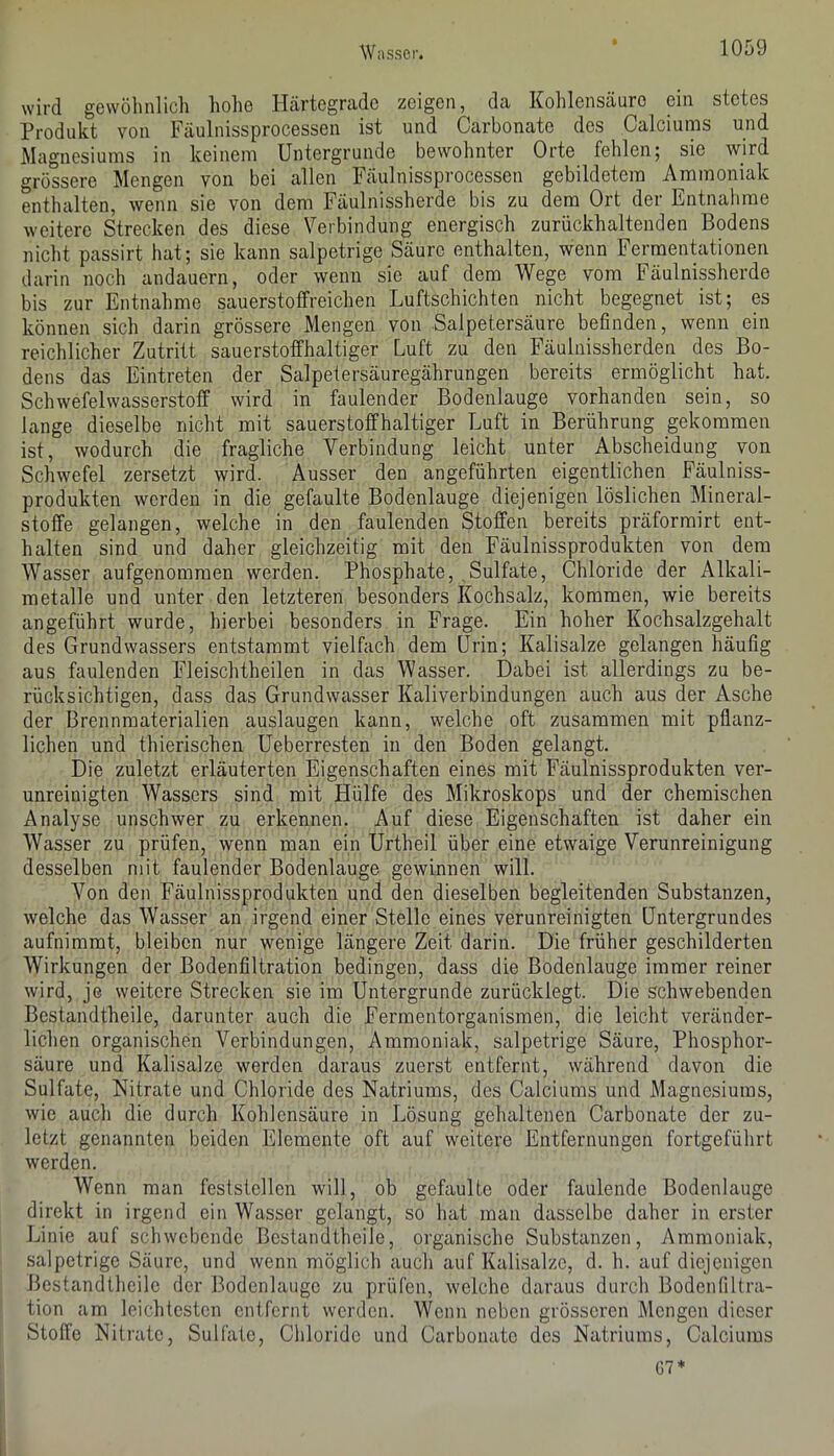 wird gewöhnlich hohe ILärtegrade zeigen, da Kolilenscäuro ein stetes Produkt von Fäulnissprocessen ist und Carbonate des Calciums und Magnesiums in keinem Untergründe bewohnter Orte fehlen; sie wird grössere Mengen von bei allen Fäulnissprocessen gebildetem Ammoniak enthalten, wenn sie von dem Fäulnissherde bis zu dem Ort der Entnahme weitere Strecken des diese Verbindung energisch zurückhaltenden Bodens nicht passirt hat; sie kann salpetrige Säure enthalten, wenn Fermentationen darin noch andauern, oder wenn sie auf dem Wege vom Fäulnissherde bis zur Entnahme sauerstoffreichen Luftschichten nicht begegnet ist; es können sich darin grössere Mengen von Salpetersäure befinden, wenn ein reichlicher Zutritt sauerstoffhaltiger Luft zu den Fäulnissherden des Bo- dens das Eintreten der Salpetersäuregährungen bereits ermöglicht hat. Schwefelwasserstoff wird in faulender Bodenlauge vorhanden sein, so lange dieselbe nicht mit sauerstoffhaltiger Luft in Berührung gekommen ist, wodurch die fragliche Verbindung leicht unter Abscheidung von Schwefel zersetzt wird. Ausser den angeführten eigentlichen Fäulniss- produkten werden in die gefaulte Bodenlauge diejenigen löslichen Mineral- stoffe gelangen, welche in den faulenden Stoffen bereits präformirt ent- halten sind und daher gleichzeitig mit den Fäulnissprodukten von dem Wasser aufgenommen werden. Phosphate, Sulfate, Chloride der Alkali- metalle und unter den letzteren besonders Kochsalz, kommen, wie bereits angeführt wurde, hierbei besonders in Frage. Ein hoher Kochsalzgehalt des Grundwassers entstammt vielfach dem Urin; Kalisalze gelangen häufig aus faulenden Fleischtheilen in das Wasser. Dabei ist allerdings zu be- rücksichtigen, dass das Grundwasser Kaliverbindungen auch aus der Asche der Brennmaterialien auslaugen kann, welche oft zusammen mit pflanz- lichen und thierischen Ueberresten in den Boden gelangt. Die zuletzt erläuterten Eigenschaften eines mit Fäulnissprodukten ver- unreinigten Wassers sind mit Hülfe des Mikroskops und der chemischen Analyse unschwer zu erkennen. Auf diese Eigenschaften ist daher ein Wasser zu prüfen, wenn man ein Urtheil über eine etwaige Verunreinigung desselben mit faulender Bodenlauge gewinnen will. Von den Fäulnissprodukten und den dieselben begleitenden Substanzen, welche das Wasser an irgend einer Stelle eines verunreinigten Untergrundes aufnimmt, bleiben nur wenige längere Zeit darin. Die früher geschilderten Wirkungen der Bodenfiltration bedingen, dass die Bodenlauge immer reiner wird, je weitere Strecken sie im Untergründe zurücklegt. Die schwebenden Bestandtheile, darunter auch die Fermentorganismen, die leicht veränder- lichen organischen Verbindungen, Ammoniak, salpetrige Säure, Phosphor- säure und Kalisalze werden daraus zuerst entfernt, während davon die Sulfate, Nitrate und Chloride des Natriums, des Calciums und Magnesiums, wie auch die durch Kohlensäure in Lösung gehaltenen Carbonate der zu- letzt genannten beiden Elemente oft auf weitere Entfernungen fortgeführt werden. Wenn man feststcllen will, ob gefaulte oder faulende Bodenlauge direkt in irgend ein Wasser gelangt, so hat man dasselbe daher in erster Linie auf schwebende Bestandtheile, organische Substanzen, Ammoniak, salpetrige Säure, und wenn möglich auch auf Kalisalze, d. h. auf diejenigen Bestandtheile der Bodenlange zu prüfen, weiche daraus durch Bodenfiltra- tion am leichtesten entfernt werden. Wenn neben grösseren Mengen dieser Stoffe Nitrate, Sulfate, Chloride und Carbonate des Natriums, Calciums 07*