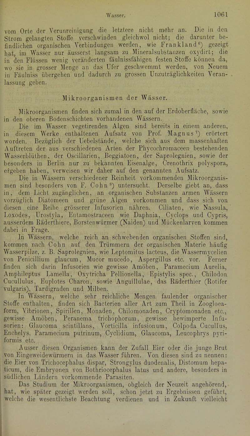 vom Orte der Verunreinigung die letztere nicht mehr an. Die in den Strom gelangten Stoffe verschwinden gleichwol nicht; die darunter be- findlichen organischen Verbindungen werden, wie Frankland®) gezeigt hat, im Wasser nur äusserst langsam zu Mineralsubstanzen oxydirt; die in den Flüssen wenig vereänderten fäulnissfähigen festen Stoffe können da, wo sie in grosser Menge an das Ufer geschwemmt werden, von Neuem in Fäulniss übergehen und dadurch zu grossen ünzutrcäglichkciten Veran- lassung geben. Mikroorganismen der Wässer. Älikroorganismen finden sich zumal in den auf der Erdoberfläche, sowie in den oberen Bodenschichten vorhandenen Wässern. Die im Wasser vegetirenden Algen sind bereits in einem anderen, in diesem Werke enthaltenen Aufsatz von Prof. Magnus’’') erörtert worden. Bezüglich der Uebelstände, welche sich aus dem massenhaften Auftreten der aus verschiedenen Arten der Phycochromaceen bestehenden Wasserblüthen, der Oscillarien, Beggiatoen, der Saprolegnien, sowie der besonders in Berlin nur zu bekannten Eisenalge, Crenothrix polyspora, ergeben haben, verweisen wir daher auf den genannten Aufsatz. Die in Wässern verschiedener Reinheit vorkomraenden Mikroorganis- men sind besonders von F. Cohn®) untersucht. Derselbe giebt an, dass in, dem Licht zugänglichen, an organischen Substanzen armen Wässern vorzüglich Diatomeen und grüne Algen Vorkommen und dass sich von diesen eine Reihe grösserer Infusorien nähren. Ciliaten, wie Nassula, Loxodes, Urostyla, Entamostraceen wie Daphnia, Cyclops und Cypris, ausserdem Räderthiere, Borstenwürmer (Naiden) und Mückenlarven kommen dabei in Frage. Iti Wässern, welche reich an schwebenden organischen Stoffen sind, kommen nach Cohn auf den Trümmern der organischen Materie häufig Wasserpilze, z. B. Saprolegnien, wie Leptomitus lacteus, die Wassermycelien von Penicillium glaucum, Mucor mucedo, Aspergillus etc. vor. Ferner finden sich darin Infusorien wie gewisse Amöben, Paramecium Aurelia, Amphileptus Lamella, Oxytricha Pellionella, Epistylis spec., Chilodon Cucullulus, Euplotes Charon, sowie Anguillulae, das Räderthier (Rotifer vulgaris), Tardigraden und Milben. In Wässern, welche sehr reichliche Mengen faulender organischer Stoffe enthalten, finden sich Bacterien aller Art zum Theil in Zoogloea- form, Vibrionen, Spirillen, Monaden, Chilomonaden, Cryptomonaden etc., gewisse Amöben, Peranema trichophorum, gewisse bewimperte Infu- sorien: Glaucoma scintillans, Vorticilla infusionum, Colpoda Cucullus, Enchelys, Paramecium putrinum, Cyclidiura, Glaucoma, Leucophrys pyri- formis etc. Ausser diesen Organismen kann der Zufall Eier oder die junge Brut von Eingeweidewürmern in das Wasser führen. Von diesen sind zu nennen: die Eier von Trichocephalus dispar, Strongylus duodenalis, Distomum hepa- ticum, die Embryonen von Bothriocephalus latus und andere, besonders in südlichen Ländern vorkommende Parasiten. Das Studium der Mikroorganismen, obgleich der Neuzeit angehörend, hat, wie später gezeigt werden soll, schon jetzt zu Ergebnissen geführt, welche die wesentlichste Beachtung verdienen und in Zukunft vielleicht