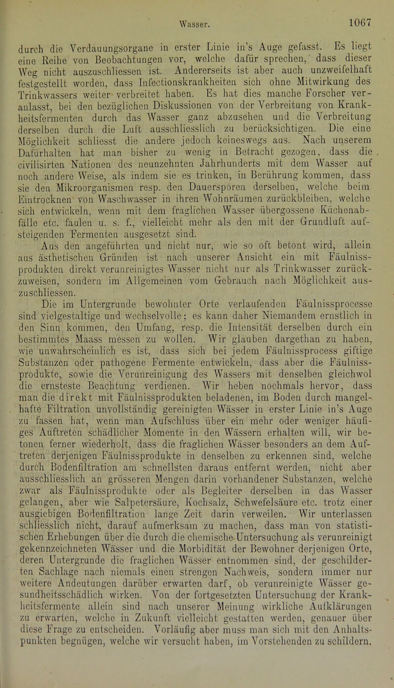 durch die Verdauungsorgane in erster Linie in’s Auge gefasst. Es liegt eine Reilie von Beobachtungen vor, welche dafür sprechen, dass dieser Weg nicht auszuschliessen ist. Andererseits ist aber auch unzweifelhaft festgcstellt worden, dass Tnfectionskrankheiten sich ohne Mitwirkung des Trink Wassers weiter verbreitet haben. Es hat dies manche Forscher ver- anlasst, bei den bezüglichen Diskussionen von der Verbreitung von Krank- heitsfermenten durch das Wasser ganz abzusehen und die Verbreitung derselben durch die Luft ausschliesslich zu berücksichtigen. Die eine Möglichkeit schliesst die andere jedoch keineswegs aus. Nach unserem Dafürhalten hat man bisher zu wenig in Betracht gezogen, dass die civilisirten Nationen des neunzehnten Jahrhunderts mit dem Wasser auf noch andere Weise, als indem sie es trinken, in Berührung kommen, dass sie den Mikroorganismen resp. den Dauersporen derselben, welche beim Eintrocknen von Waschwasser in ihren Wohnräumen Zurückbleiben, welche sich entwickeln, wenn mit dem fraglichen Wasser übergossene Küchenab- fälle etc. faulen u. s. f., vielleicht mehr als den mit der Grundluft auf- steigenden Fermenten ausgesetzt sind. Aus den angeführten und nicht nur, wie so oft betont wird, allein aus ästhetischen Gründen ist nach unserer Ansicht ein mit Fäulniss- produkten direkt verunreinigtes Wasser nicht nur als Trinkwasser zurück- zuweisen, sondern im Allgemeinen vom Gebrauch nach Möglichkeit aus- zuschliessen. Die im Untergründe bewohnter Orte verlaufenden Fäulnissprocesse sind vielgestaltige und wechselvolle; es kann daher Niemandem ernstlich in den Sinn kommen, den Umfang, resp. die Intensität derselben durch ein bestimmtes Maass messen zu wollen. Wir glauben dargethan zu haben, wie unwahrscheinlich es ist, dass sich bei jedem Fäuluissprocess giftige Substanzen oder pathogene Fermente entwickeln, dass aber die Fäulniss- produkte, sowie die Verunreinigung des Wassers mit denselben gleichwol die ernsteste Beachtung verdienen. Wir heben nochmals hervor, dass man die direkt mit Fäulnissprodukten beladenen, im Boden durch mangel- hafte Filtration unvollständig gereinigten Wässer in erster Linie in’s Auge zu fassen hat, wenn man Aufschluss über ein mehr oder weniger häufi- ges Auftreten schädlicher Momente in den Wässern erhalten will, wir be- tonen ferner wiederholt, dass die fraglichen Wässer besonders an dem Auf- treten derjenigen Fäulnissprodukte in denselben zu erkennen sind, welche durch Bodenfiltration am schnellsten daraus entfernt werden, nicht aber ausschliesslich an grösseren Mengen darin vorhandener Substanzen, welche zwar als Fäulnissprodukte oder als Begleiter derselben in das Wasser gelangen, aber wie Salpetersäure, Kochsalz, Schwefelsäure etc. trotz einer ausgiebigen Bodenfiltration lange Zeit darin verweilen. Wir unterlassen schliesslich nicht, darauf aufmerksam zu machen, dass man von statisti- schen Erhebungen über die durch die chemische Untersuchung als verunreinigt gekennzeichneten Wässer und die Morbidität der Bewohner derjenigen Orte, deren Untergründe die fraglichen Wässer entnommen sind, der geschilder- ten Sachlage nach niemals einen strengen Nachweis, sondern immer nur weitere Andeutungen darüber erwarten darf, ob verunreinigte Wässer ge- sundheitsschädlich wirken. Von der fortgesetzten Untersuchung der Krank- heitsfermente allein sind nach unserer Meinung wirkliche Autklärungen zu erwarten, welche in Zukunft vielleicht gestatten werden, genauer über diese Frage zu entscheiden. Vorläufig aber muss man sich mit den Anhalts- punkten begnügen, welche wir versucht haben, im Vorstehenden zu schildern.