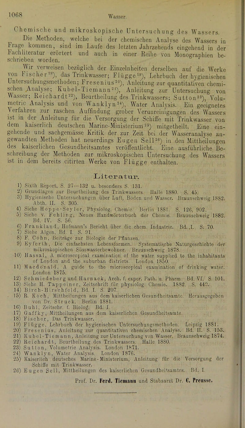 Chemische und mikroskopische Untersuchung des Wassers. Die Methoden, welche bei der chemischen Analyse des Wassers in hidgo kommen, sind im Idiufe des letzten Jahrzehends eingehend in der hacliliteiatui erörtert und auch in einer Reihe von Monographien be- schrieben worden. Wir verweisen bezüglich der Einzelnheiten derselben auf die Werke von bischer'®), das Irinkwasser; Plügge’), Lehrbuch der hygienischen Untersuchungsmethoden; Fresenius^o), Anleitung zur quantitativen chemi- schen Analyse; Kübel-iiemann^'), Anleitung zur Untersuchung von Wasser; ReichardC'^), Beurtheilung des Trinkwassers; Sutton^s)^ Volu- metiic Ana.lysis und von Wanklyii^'*), Water Analysis. Ein geeignetes Verfahren zur raschen Auföndung grober Verunreinigungen des Wassers ist in der Anleitung für die Versorgung der Schiffe mit Trinkwasser von dem kaiserlich deutschen Marine-Ministerium'^) mitgetheilt. Eine ein- gehende und sachgeraässe Kritik der zur Zeit bei der Wasseranalyse an- gewandten Methoden hat neuerdings Eugen SelD®) in den Mittheilungen des kaiserlichen Gesundheitsamtes veröffentlicht. Eine ausführliche Be- schreibung der Methoden zur mikroskopischen Untersuchung des Wassers ist in dem bereits citirten Werke von Flügge enthalten. Literatur. 1) Sixth Report, S. 27—132 u. besonders S. 131. 2) Grundlagen zur Beurtheilung des Trinkvvassers. Balle 1880. S. 45. 3) Hygienische Untersuchungen über Luft, Boden und Wasser. Braunschweig 1882. Abth. II. S. 305. 4) Siehe Hoppe-Sey 1er, Physiolog. Chemie. Berlin 1881. S. 126, 902. 5) Siehe v. Fehling, Neues Handwörterbuch der Chemie. Braunschweig 1882. Bd. IV. S. 56. 6) FranklaTid, Hofmann’s Bericht über die chem. Industrie. Bd. .1. S. 70. 7) Siehe Algen. Bd. I. S. 91. 8) F. Cohn, Beiträge zur Biologie der Pflanzen. 9) Eyferrh, Die einfachsten Lebensformen. Systematis.che Naturgeschichte der mikroskopischen SüsswasSerbewohner. Braunschweig 1878. 10) Hassal, A microscopical examination of the water supplied to the inhahitants of London and the suburban districts. London 1850. 11) Macdo'nald, A guide to the microscopical examination of drinking water.- London 1875. 12) Schmiedeberg und Harnack, Arch. f. exper. Path. u. Pharm. Bd. VI. S. 101. 13) Siehe H. Tappeiner, Zeitschrift für physiolog. Chemie. 1882. S. 449. 14) Birch-Hirsbhfeld, Bd. I. S. 207. 15) R. Koch, Mittheilungen aus dem kaiserlichen Gesundheitsamto. Hcrausgegeben von Dr. Struck. Berlin 1881. 16) Buhl, Zeitschr. f. Biolog. Bd. I. 17) Gaffky, Mittheilungen aus dem kaiserlichen Gesundheitsamte. 18) Fischer, Das Trinkwasser. 19) Flügge, Lehrbuch der hygienischen Untersuchungsmethoden. Leipzig 1881. 20) Fresenius, Anleitung zur quantitativen chemischen Analyse. Bd. II. S. 153. 21) Kubcl-Tiemann, Anleitung zur Untersuchung von Wasser. Braunschweig 1874. 22) Reichardt, Beurtheilung des Trinkwassers. Halle 1880. 23) Sutton, Volumetrie Analysis. London 1871. 24) Wanklyn, Water Analysis. London 1876. 25) Kaiserlich deutsches Marine-Ministerium, Anleitung für die Versorgung der Schille mit Trinkwasser. 26) Eugen Soll, Millheilungen des kaiserlichen Gesundheitsamtes. Bd. 1 Prof. Dr. J'cimI. Ticuiaiin und Stabsarzt Dr. C. Prcussc.